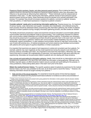 88
Presence of family members, friends, and other personal support persons. Prior to taking the history,
patients should be informed that the presence of personal support persons (other than advocates) may
influence or be perceived as influencing their statements.173
These individuals could be subpoenaed as
witnesses in their case.174
If, after receiving this information, patients choose to have personal support
persons present during the history, these individuals should be advised not to actively participate in the
process. For example, they should not answer questions for patients, comment on patients’ answers,
interrupt patients, or make facial expressions in response to patients’ answers.175
Consider patients’ needs prior to and during information gathering. Pressing issues (e.g., for treatment
of serious injuries, crisis intervention and support, translation and interpretation, and childcare during the
exam process) should be addressed before commencing with information gathering. Be mindful of patients’
capacity to answer questions during a lengthy information-gathering process, and take breaks as needed.
The facility should have procedures in place and examiners should be educated to accommodate patients’
communication skill level and preferred mode of communicating. This is particularly important for patients
with communication-related disabilities and limited English proficient patients. If interpreters are necessary,
they should be present prior to questioning and there should be space for them in the exam room and other
rooms where information is gathered. Patients with communication-related disabilities may wish to use
wordboards, speech synthesizers, or other assistive communication devices to help them communicate. The
use of cards with pictures (e.g., of medical procedures and human anatomy) may facilitate communication
with patients with some types of cognitive disabilities or limited vocabularies. 176
It is important that examiners are aware of and responsive to verbal and nonverbal cues from patients. For
example, patients may react negatively as they recall experiences during the assault or are reminded of
previous violence committed upon them. (It is important to document this information.) What they may need
most at this point is a break, the understanding of examiners, and opportunities to talk about what they are
experiencing. Advocates can be particularly helpful to patients who are dealing with these emotions.
Use a private and quiet setting for information gathering. Ideally, there should be no interruptions and no time
constraints for questioners or for use of the room where the information is being gathered. Although some
facilities may lack space, an effort should be made to secure a private and quiet setting for this purpose. In
many jurisdictions, history-taking takes place in the exam room prior to the exam.
Obtain the medical forensic history. The specific questions asked of patients by examiners for the medical
forensic history vary from one jurisdiction to the next, as do forms used to record the history.177
However, the
following information should be sought routinely from patients:178
1. Date and time of the sexual assault(s): It is essential to know the period of time that has elapsed
between the assault and the physical examination/collection of evidence as well as documentation of
173
Ideally, these individuals should not be present when giving patients this information or when patients make the decision whether
they want the support person present.
174
They should also be informed that the presence of these individuals during the medical forensic history could potentially reduce the
degree of confidentiality advocates can offer patients (e.g., they may be called on to provide testimony regarding the interactions
between patients and family members or friends present during this time). Also, in jurisdictions that have physician/patient privilege, but
not a victim advocate privilege, the advocate could be required to testify. Victims should be informed of this before disclosing non-
medically relevant information.
175
Requests to have family, friends, and other personal support persons present during the medical forensic history should be allowed
unless it is considered potentially harmful to the exam process by the SART/involved responders. For example, in cases involving
adolescents, parents or guardians should not be allowed in the exam room if they are suspected of committing the assault or of being
abusive to patients.
176
Carolyn Ham, Reducing Language Barriers to Combating Domestic Violence: The Requirements of Title VI, Battered Women’s
Justice Project, October 2004, http://new.vawnet.org/summary.php?doc_id=1621&find_type=web_desc_GC.
Paragraph partially drawn from N. Baladerian, Skills for Interviewing Adult Abuse Victims Who Have Developmental Disabilities, p. 1.
177
In some jurisdictions, examiners ask for investigative details during history taking. In others, examiners only ask for information
related to treatment and collecting/interpreting physical and lab findings. One concern is that investigative details reported by examiners
that differ from the law enforcement report may be used to undermine the credibility of patients. Patients should be told that if they are
too uncomfortable or embarrassed to talk about something, they should say so rather than saying something that contradicts information
that may be in the law enforcement report. (Drawn from L. Ledray, SANE Development and Operation Guide, 1998, p. 77.) Another
concern is that asking investigative questions is outside the examiner’s role.
178
Drawn from California’s Medical Forensic Report: Adult/Adolescent Sexual Assault Examination, Less Than 72 Hours (OCJP 923),
the Tulsa Sexual Assault Report Form, and the West Virginia Protocol for Responding to Victims of Sexual Assault, 2008, pp. 40–42.
 