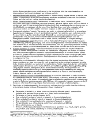 89
injuries. Evidence collection may be influenced by the time interval since the assault as well as the
interpretation of both the physical exam and evidence analysis.
2. Pertinent patient medical history: The interpretation of physical findings may be affected by medical data
related to menstruation, recent anal-genital injuries, surgeries, or diagnostic procedures, blood-clotting
history, and other pertinent medical conditions or treatment.
3. Recent consensual sexual activity: The sensitivity of DNA analysis makes it important to gather
information about recent consensual intercourse, whether it was anal, vaginal, and/or oral, and whether a
condom was used. A trace amount of semen or other bodily fluid, as well as genital microtrauma, may be
identified that is not associated with the crime. Once identified, it may need to be associated with a
consensual partner, and then used for elimination purposes to aid in interpreting evidence.179
4. Post-assault activities of patients: The quantity and quality of evidence is affected both by actions taken
by patients and the passage of time. It is critical to know what, if any, activities were performed prior to
the examination (e.g., have patients urinated, defecated, had consensual sexual intercourse, wiped
genitals or the body, douched, removed/inserted a tampon/sanitary pad/diaphragm, used oral
rinse/gargled, washed, brushed teeth, eaten or drank, smoked, used drugs, or changed clothing?).
5. Assault-related patient history: Information such as the location of nongenital injury, tenderness, pain
and/or bleeding, and anal-genital injury, pain, and/or bleeding can direct evidence collection and medical
care. Patients should also be questioned about strangulation since this type of injury can result in airway
obstruction if swelling occurs and strangulation is a very common occurrence in sexual assault cases.
6. Suspect information (if known): Forensic scientists seek evidentiary items that may have had cross-
contact or transfer among patients, suspects, and crime scenes. The gender and number of suspects
may offer guidance to types and amounts of foreign materials that might be found on patients’ bodies
and clothing. Suspect information gathered during this history should be limited to that which will guide
the exam and forensic evidence collection. Detailed questions about suspects are asked during the
investigative interview.
7. Nature of the physical assault(s): Information about the physical surroundings of the assault(s) (e.g.,
indoors, outdoors, car, alley, room, rug, dirt, mud, or grass) and tactics employed by suspects is crucial
to the detection, collection, and analysis of physical evidence. Tactics may include, but are not limited to,
use of weapons (threatened and/or injuries inflicted), physical blows, grabbing, holding, pinching, biting,
using physical restraints, strangulation, burns (thermal and/or chemical), threat(s) of harm, and
involuntary ingestion of alcohol/drugs. Knowing whether suspects may have been injured during the
assault may be useful when recovering evidence from patients (e.g., blood) or from suspects (e.g.,
bruising, fingernail marks, or bite marks).
8. Detection of alcohol- or drug-facilitated sexual assault: It is critical in these cases to collect information
such as whether there was memory loss, lapse of consciousness, or vomiting; whether the patient was
given food or drink by the suspect (if the patient knows); or whether the patient voluntarily ingested drugs
or alcohol. Collecting toxicology samples within 120 hours of the suspected ingestion is recommended if
there was either loss of memory or lapse of consciousness, according to jurisdictional policy.
9. Description of the sexual assault(s): An accurate but brief description is crucial to detecting, collecting,
and analyzing physical evidence. The description should include any:180
• Penetration of genitalia (e.g., vulva, hymen, and/or vagina of female patient), however slight,
including what was used for penetration (e.g., finger, penis, or other object);
• Penetration of the anal opening, however slight;
• Oral contact with genitals (of patients by suspects or of suspects by patients);
• Other contact with genitals (of patients by suspects or of suspects by patients);
• Oral contact with the anus (of patients by suspects or of suspects by patients);
• Nongenital act(s) (e.g., licking, kissing, suction injury, strangulation, and biting);
• Other act(s) including use of objects;
• If known, whether ejaculation occurred and location(s) of ejaculation (e.g., mouth, vagina, genitals,
anus/rectum, body surface, on clothing, on bedding, or other); and
179
Patients should be aware that there might be a need at a later time to obtain an elimination sample from consensual partners.
Jurisdictions may have policies in place for seeking such samples within a certain timeframe following the exam.
180
Specific questions asked will depend on case facts (e.g., the gender of the patient and the gender of the suspect).
 