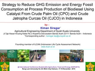 Strategy to Reduce GHG Emission and Energy Fossil
Consumption at Process Production of Biodiesel Using
Catalyst From Crude Palm Oil (CPO) and Crude
Jatropha Curcas Oil (CJCO) in Indonesia
by :
Kiman Siregar*
Agricultural Engineering Department of Syiah Kuala University
Jl.Tgk.Hasan Krueng Kalee No.3 Kopelma Darussalam Banda Aceh 23111 Banda Aceh – Indonesia
*Corresponding author : ksiregar.tep@unsyiah.ac.id
@ International Conference-Sustainable Agriculture, Food and Energy (SAFE2015)
Nong Lam University Ho Chi Minh City Vietnam, 17-18 November 2015
Founding member of ILCAN (Indonesian Life Cycle Assessment Network)
www.ilcan.or.id
 