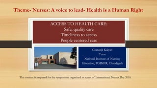 ACCESS TO HEALTH CARE:
Safe, quality care
Timeliness to access
People centered care
Geetanjli Kalyan
Tutor
National Institute of Nursing
Education, PGIMER, Chandigarh
The content is prepared for the symposium organized as a part of International Nurses Day 2018.
Theme- Nurses: A voice to lead- Health is a Human Right
 