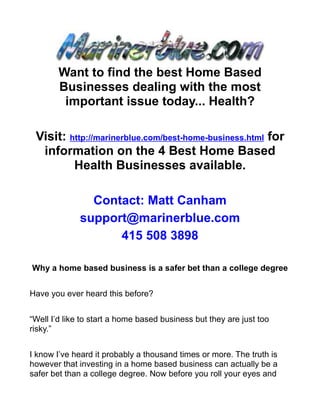 Want to find the best Home Based
        Businesses dealing with the most
         important issue today... Health?

 Visit: http://marinerblue.com/best-home-business.html for
  information on the 4 Best Home Based
         Health Businesses available.

                Contact: Matt Canham
              support@marinerblue.com
                    415 508 3898

Why a home based business is a safer bet than a college degree


Have you ever heard this before?


“Well I’d like to start a home based business but they are just too
risky.”


I know I’ve heard it probably a thousand times or more. The truth is
however that investing in a home based business can actually be a
safer bet than a college degree. Now before you roll your eyes and
 
