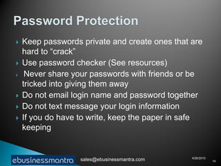    Keep passwords private and create ones that are
    hard to “crack”
   Use password checker (See resources)
    Never share your passwords with friends or be
    tricked into giving them away
   Do not email login name and password together
   Do not text message your login information
   If you do have to write, keep the paper in safe
    keeping


                                                4/26/2010
                   sales@ebusinessmantra.com                14
 