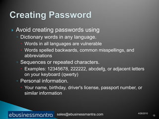    Avoid creating passwords using
    ◦ Dictionary words in any language.
      Words in all languages are vulnerable
      Words spelled backwards, common misspellings, and
       abbreviations
    ◦ Sequences or repeated characters.
      Examples: 12345678, 222222, abcdefg, or adjacent letters
       on your keyboard (qwerty)
    ◦ Personal information.
      Your name, birthday, driver's license, passport number, or
       similar information



                                                              4/26/2010
                      sales@ebusinessmantra.com                           15
 