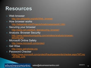    Web browser
    ◦ http://en.wikipedia.org/wiki/Web_browser
   How browser works
    ◦ http://taligarsiel.com/Projects/howbrowserswork1.htm
   Securing your browser
    ◦ http://www.cert.org/tech_tips/securing_browser/
   Analysis: Browser Security
    ◦ http://www.networkcomputing.com/wireless/analysis-browser-
      security.php
   Microsoft Online Safety
    ◦ http://www.microsoft.com/protect
   Get Wise
    ◦ http://www.getnetwise.org
   Password Checker
    ◦ https://www.microsoft.com/protect/fraud/passwords/checker.aspx?WT.mc
      _id=Site_Link


                                                                    4/26/2010
                          sales@ebusinessmantra.com                             16
 