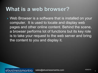    Web Browser is a software that is installed on your
    computer. It is used to locate and display web
    pages and other online content. Behind the scene,
    a browser performs lot of functions but its key role
    is to take your request to the web server and bring
    the content to you and display it.




                                                   4/26/2010
                    sales@ebusinessmantra.com                  2
 