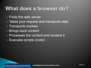    Finds the web server
   Takes your request and transports data
   Transports cookies
   Brings back content
   Processes the content and renders it
   Executes scripts (code)




                                               4/26/2010
                   sales@ebusinessmantra.com               3
 