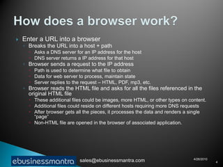    Enter a URL into a browser
    ◦ Breaks the URL into a host + path
       Asks a DNS server for an IP address for the host
       DNS server returns a IP address for that host
    ◦ Browser sends a request to the IP address
       Path is used to determine what file to obtain
       Data for web server to process, maintain state
       Server replies to the request – HTML, PDF, mp3, etc.
    ◦ Browser reads the HTML file and asks for all the files referenced in the
      original HTML file
       These additional files could be images, more HTML, or other types on content.
       Additional files could reside on different hosts requiring more DNS requests
       After browser gets all the pieces, it processes the data and renders a single
        “page”
       Non-HTML file are opened in the browser of associated application.




                                                                               4/26/2010
                            sales@ebusinessmantra.com                                      4
 