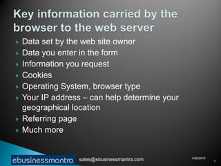    Data set by the web site owner
   Data you enter in the form
   Information you request
   Cookies
   Operating System, browser type
   Your IP address – can help determine your
    geographical location
   Referring page
   Much more


                                                4/26/2010
                  sales@ebusinessmantra.com                 7
 