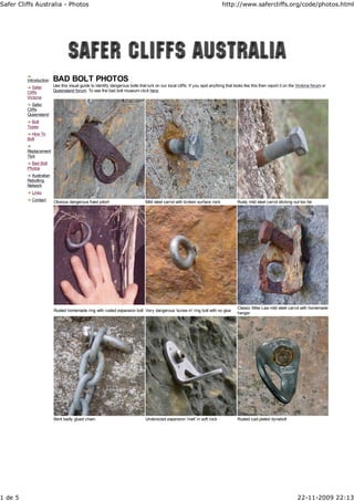 Safer Cliffs Australia - Photos                                                                                             http://www.safercliffs.org/code/photos.html




         Introduction   BAD BOLT PHOTOS
            Safer       Use this visual guide to identify dangerous bolts that lurk on our local cliffs. If you spot anything that looks like this then report it on the Victoria forum or
         Cliffs         Queensland forum. To see the bad bolt museum click here.
         Victoria
            Safer
         Cliffs
         Queensland
           Bolt
         Types
           How To
         Bolt

         Replacement
         Tips
           Bad Bolt
         Photos
           Australian
         Rebolting
         Network
           Links
           Contact      Obvious dangerous fixed piton!                        Mild steel carrot with broken surface rock             Rusty mild steel carrot sticking out too far




                                                                                                                                     Classic Mike Law mild steel carrot with homemade
                        Rusted homemade ring with rusted expansion bolt Very dangerous 'screw in' ring bolt with no glue
                                                                                                                                     hanger




                        Bent badly glued chain.                               Undersized expansion 'rivet' in soft rock              Rusted cad-plated dynabolt




1 de 5                                                                                                                                                                   22-11-2009 22:13
 