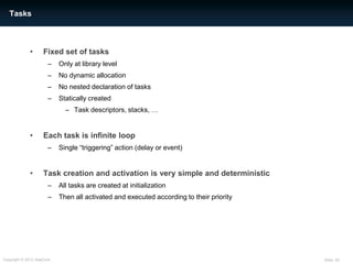 Tasks



             •      Fixed set of tasks
                      –    Only at library level
                      –    No dynamic allocation
                      –    No nested declaration of tasks
                      –    Statically created
                             – Task descriptors, stacks, …


             •      Each task is infinite loop
                      –    Single “triggering” action (delay or event)


             •      Task creation and activation is very simple and deterministic
                      –    All tasks are created at initialization
                      –    Then all activated and executed according to their priority




Copyright © 2012 AdaCore                                                                 Slide: 25
 