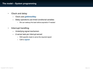 The model – System programming



             •      Clock and delay
                      –    Clock uses gettimeofday
                      –    Delay operations use timed conditional variables
                             – We can wakeup the task before expiration if needed


             •      Interrupt handling
                      –    Underlying signal mechanism
                      –    A server task per interrupt served
                             – With specific mask to serve the required signal
                             – Call to sigwait




Copyright © 2012 AdaCore                                                            Slide: 33
 