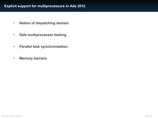 Explicit support for multiprocessors in Ada 2012



             •      Notion of dispatching domain


             •      Safe multiprocessor tasking


             •      Parallel task synchronization


             •      Memory barriers




Copyright © 2012 AdaCore                              Slide: 45
 