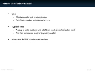 Parallel task synchronization



             •      Goal
                      –    Effective parallel task synchronization
                      –    Set of tasks blocked and released at once


             •      Typical case
                      –    A group of tasks must wait until all of them reach a synchronization point
                      –    And then be released together to work in parallel


             •      Mimic the POSIX barrier mechanism




Copyright © 2012 AdaCore                                                                                Slide: 55
 