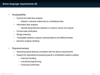 Some language requirements (II)



             •      Analyzability
                      –    Control and data flow analysis
                             – Detects / prevents references to uninitialized data
                      –    Information flow analysis
                             – Identify dependencies between a routine’s inputs and outputs
                      –    Formal code verification
                      –    Range checking
                      –    Traceability between program representations and different levels
                      –    Dynamic analysis (testing)


             •      Expressiveness
                      –    General-purpose features consistent with the above requirements
                      –    Support for specialized processing typical in embedded systems (safety)
                             – Interrupt handling
                             – Low-level programming
                             – Fixed-point arithmetic



Copyright © 2012 AdaCore                                                                             Slide: 6
 