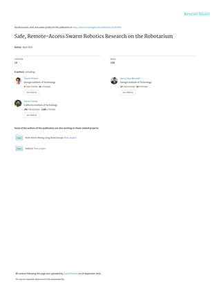 See discussions, stats, and author profiles for this publication at: https://www.researchgate.net/publication/301879850
Safe, Remote-Access Swarm Robotics Research on the Robotarium
Article · April 2016
CITATIONS
14
READS
168
8 authors, including:
Some of the authors of this publication are also working on these related projects:
Multi-Robot Mixing using Braid Groups View project
Valkyrie View project
Daniel Pickem
Georgia Institute of Technology
9 PUBLICATIONS   81 CITATIONS   
SEE PROFILE
Yancy Diaz-Mercado
Georgia Institute of Technology
14 PUBLICATIONS   60 CITATIONS   
SEE PROFILE
Aaron D Ames
California Institute of Technology
196 PUBLICATIONS   2,685 CITATIONS   
SEE PROFILE
All content following this page was uploaded by Daniel Pickem on 19 September 2016.
The user has requested enhancement of the downloaded file.
 