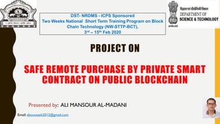 PROJECT ON
SAFE REMOTE PURCHASE BY PRIVATE SMART
CONTRACT ON PUBLIC BLOCKCHAIN
Presented by: ALI MANSOUR AL-MADANI
Email: abounazek2012@gmail.com
DST- NRDMS - ICPS Sponsored
Two Weeks National Short Term Training Program on Block
Chain Technology (NW-STTP-BCT),
3rd – 15th Feb 2020
 