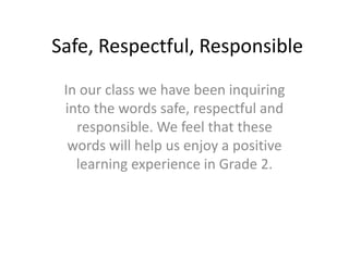 Safe, Respectful, Responsible In our class we have been inquiring into the words safe, respectful and responsible. We feel that these words will help us enjoy a positive learning experience in Grade 2. 