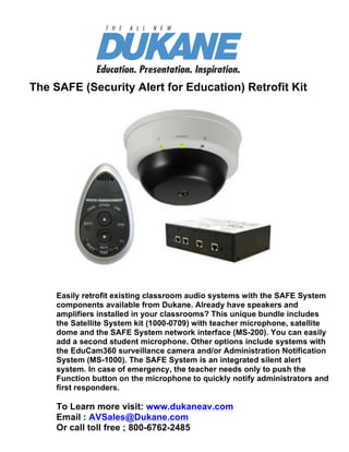  

The SAFE (Security Alert for Education) Retrofit Kit
	
  

	
  	
  	
  	
  	
  	
  	
  	
  	
  	
  	
  	
  	
  	
  	
  	
  	
  

	
  

Easily retrofit existing classroom audio systems with the SAFE System
components available from Dukane. Already have speakers and
amplifiers installed in your classrooms? This unique bundle includes
the Satellite System kit (1000-0709) with teacher microphone, satellite
dome and the SAFE System network interface (MS-200). You can easily
add a second student microphone. Other options include systems with
the EduCam360 surveillance camera and/or Administration Notification
System (MS-1000). The SAFE System is an integrated silent alert
system. In case of emergency, the teacher needs only to push the
Function button on the microphone to quickly notify administrators and
first responders.

To Learn more visit: www.dukaneav.com
Email : AVSales@Dukane.com
Or call toll free ; 800-6762-2485

 