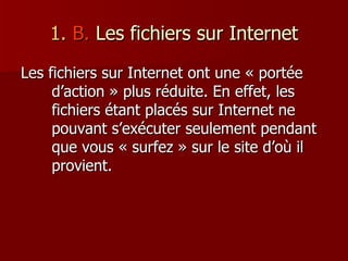 1.  B.  Les fichiers sur Internet Les fichiers sur Internet ont une « portée d’action » plus réduite. En effet, les fichiers étant placés sur Internet ne pouvant s’exécuter seulement pendant que vous « surfez » sur le site d’où il provient. 