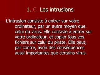 1.  C.  Les intrusions L’intrusion consiste à entrer sur votre ordinateur, par un autre moyen que celui du virus. Elle consiste à entrer sur votre ordinateur, et copier tous vos fichiers sur celui du pirate. Elle peut, par contre, avoir des conséquences aussi importantes que certains virus. 
