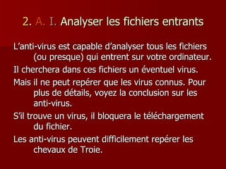 2.   A.   I.  Analyser les fichiers entrants L’anti-virus est capable d’analyser tous les fichiers (ou presque) qui entrent sur votre ordinateur. Il cherchera dans ces fichiers un éventuel virus. Mais il ne peut repérer que les virus connus. Pour plus de détails, voyez la conclusion sur les anti-virus. S’il trouve un virus, il bloquera le téléchargement du fichier. Les anti-virus peuvent difficilement repérer les chevaux de Troie. 