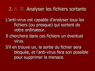 2.   A.   II.  Analyser les fichiers sortants L’anti-virus est capable d’analyser tous les fichiers (ou presque) qui sortent de votre ordinateur. Il cherchera dans ces fichiers un éventuel virus. S’il en trouve un, la sortie du fichier sera bloquée, et l’anti-virus fera son possible pour supprimer la menace. 