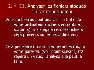 2.   A.   III.  Analyser les fichiers stoqués sur votre ordinateur Votre anti-virus peut analyser le trafic de votre ordinateur (fichiers entrants et sortants), mais également les fichiers déjà présents sur votre ordinateur. Cela peut-être utile si ni votre anti-virus, ni votre pare-feu (voir point suivant) n’a repéré un virus, l’analyse elle peut le faire. 