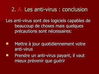 2.  A.  Les anti-virus : conclusion Les anti-virus sont des logiciels capables de beaucoup de choses mais quelques précautions sont nécessaires: Mettre à jour quotidiennement votre anti-virus Prendre un anti-virus payant, il vaut mieux prévenir que guérir 