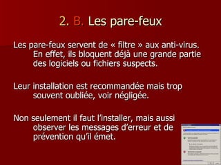 2.  B.  Les pare-feux Les pare-feux servent de « filtre » aux anti-virus. En effet, ils bloquent déjà une grande partie des logiciels ou fichiers suspects. Leur installation est recommandée mais trop souvent oubliée, voir négligée. Non seulement il faut l’installer, mais aussi observer les messages d’erreur et de prévention qu’il émet. 