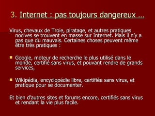 3.   Internet : pas toujours dangereux … Virus, chevaux de Troie, piratage, et autres pratiques nocives se trouvent en masse sur Internet. Mais il n’y a pas que du mauvais. Certaines choses peuvent même être très pratiques : Google, moteur de recherche le plus utilisé dans le monde, certifié sans virus, et pouvant rendre de grands services, Wikipédia, encyclopédie libre, certifiée sans virus, et pratique pour se documenter. Et bien d’autres sites et forums encore, certifiés sans virus et rendant la vie plus facile. 