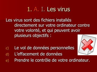1.   A.   I.  Les virus Les virus sont des fichiers installés directement sur votre ordinateur contre votre volonté, et qui peuvent avoir plusieurs objectifs : Le vol de données personnelles L’effacement de données Prendre le contrôle de votre ordinateur. 
