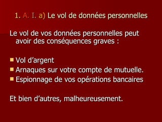 1.   A.   I.  a)   Le vol de données personnelles Le vol de vos données personnelles peut avoir des conséquences graves : Vol d’argent Arnaques sur votre compte de mutuelle. Espionnage de vos opérations bancaires Et bien d’autres, malheureusement. 