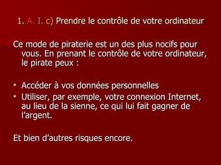 1.   A.   I.  c)   Prendre le contrôle de votre ordinateur Ce mode de piraterie est un des plus nocifs pour vous. En prenant le contrôle de votre ordinateur, le pirate peux : Accéder à vos données personnelles Utiliser, par exemple, votre connexion Internet, au lieu de la sienne, ce qui lui fait gagner de l’argent. Et bien d’autres risques encore. 