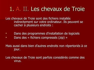 1.   A.   II.  Les chevaux de   Troie Les chevaux de Troie sont des fichiers installés indirectement sur votre ordinateur. Ils peuvent se cacher à plusieurs endroits : Dans des programmes d’installation de logiciels Dans des « fichiers compressés (zip) » Mais aussi dans bien d’autres endroits non répertoriés à ce jour. Les chevaux de Troie sont parfois considérés comme des virus. 