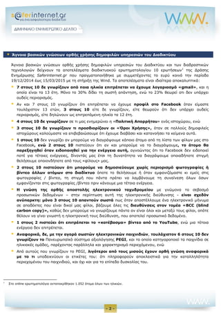 - 2 -
Άγνοια βασικών γνώσεων ορθής χρήσης δημοφιλών υπηρεσιών του Διαδικτύου και των διαδραστικών
τεχνολογιών δείχνουν τα αποτελέσματα διαδικτυακού ερωτηματολογίου 10 ερωτήσεων1
της Δράσης
Ενημέρωσης Saferinternet.gr που πραγματοποιήθηκε με συμμετέχοντες το ευρύ κοινό την περίοδο
19/12/2014 έως 15/03/2015 με τη στήριξη της Wind. Τα αποτελέσματα είναι ιδιαίτερα αποκαλυπτικά:
 7 στους 10 δε γνωρίζουν από ποια ηλικία επιτρέπεται να έχουμε λογαριασμό «gmail», και η
οποία είναι τα 13 έτη. Μόνο το 30% δίδει τη σωστή απάντηση, ενώ το 23% θεωρεί οτι δεν υπάρχει
ουδείς περιορισμός.
 Αν και 7 στους 10 γνωρίζουν ότι επιτρέπεται να έχουμε προφίλ στο Facebook όταν είμαστε
τουλάχιστον 13 ετών, 3 στους 10 είτε δε γνωρίζουν, είτε θεωρούν ότι δεν υπάρχει ουδείς
περιορισμός, είτε δηλώνουν ως επιτρεπόμενη ηλικία τα 12 έτη.
 4 στους 10 δε γνωρίζουν σε τι μας ενημερώνει η «Πολιτική Απορρήτου» ενός ιστοχώρου, ενώ
 3 στους 10 δε γνωρίζουν τι προσδιορίζουν οι «Όροι Χρήσης», όταν σε πολλούς δημοφιλείς
ιστοχώρους καλούμαστε να επιβεβαιώσουμε ότι έχουμε διαβάσει και κατανοήσει τα κείμενα αυτά.
 1 στους 10 δεν γνωρίζει αν μπορούμε να διαγράψουμε κάποιο άτομο από τη λίστα των φίλων μας στο
Facebook, ενώ 2 στους 10 πιστεύουν ότι αν και μπορούμε να το διαγράψουμε, το άτομο θα
παρεξηγηθεί όταν ειδοποιηθεί για την ενέργεια αυτή, αγνοώντας ότι το Facebook δεν ειδοποιεί
ποτέ για τέτοιες ενέργειες, δίνοντάς μας έτσι τη δυνατότητα να διαγράψουμε οποιαδήποτε στιγμή
θελήσουμε οποιονδήποτε από τους «φίλους» μας.
 2 στους 10 πιστεύουν ότι μπορούμε να δημοσιεύουμε χωρίς περιορισμό φωτογραφίες ή
βίντεο άλλων ατόμων στο διαδίκτυο όποτε το θελήσουμε ή όταν εμφανιζόμαστε κι εμείς στις
φωτογραφίες / βίντεο, τη στιγμή που πάντα πρέπει να λαμβάνουμε τη συναίνεση όλων όσων
εμφανίζονται στις φωτογραφίες /βίντεο πριν κάνουμε μια τέτοια ενέργεια.
 Η γνώση της ορθής αποστολής ηλεκτρονικού ταχυδρομείου με γνώμονα το σεβασμό
προσωπικών δεδομένων – στην περίπτωση αυτή της ηλεκτρονικής διεύθυνσης - είναι σχεδόν
ανύπαρκτη: μόνο 3 στους 10 απαντούν σωστά πως όταν αποστέλλουμε ένα ηλεκτρονικό μήνυμα
σε αποδέκτες που είναι δικοί μας φίλοι, βάζουμε όλες τις διευθύνσεις στον τομέα «BCC (blind
carbon copy)», καθώς δεν μπορούμε να γνωρίζουμε πάντα αν είναι όλοι και μεταξύ τους φίλοι, οπότε
θέλουν να γίνει γνωστή η ηλεκτρονική τους διεύθυνση, που αποτελεί προσωπικό δεδομένο.
 1 στους 2 πιστεύει ότι επιτρέπεται το «κατέβασμα» βίντεο από το YouTube, ενώ μια τέτοια
ενέργεια δεν επιτρέπεται.
 Αναφορικά, δε, με την αγορά σωστών ηλεκτρονικών παιχνιδιών, τουλάχιστον 6 στους 10 δεν
γνωρίζουν το Πανευρωπαϊκό σύστημα αξιολόγησης PEGI, και το οποίο κατηγοροποιεί τα παιχνίδια σε
ηλικιακές ομάδες, παρέχοντας παράλληλα και χαρακτηρισμό περιεχόμενου, ενώ
 Από αυτούς που γνωρίζουν το PEGI, λιγότεροι από τους μισούς έχουν ορθή γνώση αναφορικά
με το τι υποδεικνύουν οι ετικέτες του: ότι πληροφορούν αποκλειστικά για την καταλληλότητα
περιεχομένου του παιχνιδιού, και όχι και για το επίπεδο δυσκολίας του.
1
Στο online ερωτηματολόγιο ανταποκρίθηκαν 1.052 άτομα όλων των ηλικιών.
 Άγνοια βασικών γνώσεων ορθής χρήσης δημοφιλών υπηρεσιών του Διαδικτύου
 