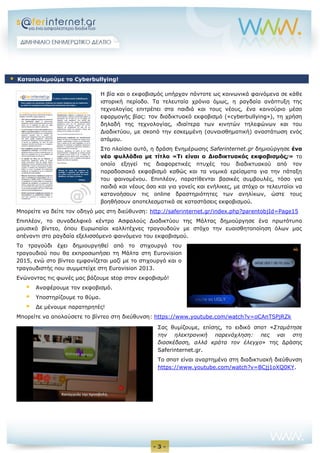 - 3 -
Η βία και ο εκφοβισμός υπήρχαν πάντοτε ως κοινωνικά φαινόμενα σε κάθε
ιστορική περίοδο. Τα τελευταία χρόνια όμως, η ραγδαία ανάπτυξη της
τεχνολογίας επιτρέπει στα παιδιά και τους νέους, ένα καινούριο μέσο
εφαρμογής βίας: τον διαδικτυακό εκφοβισμό («cyberbullying»), τη χρήση
δηλαδή της τεχνολογίας, ιδιαίτερα των κινητών τηλεφώνων και του
Διαδικτύου, με σκοπό την εσκεμμένη (συναισθηματική) αναστάτωση ενός
ατόμου.
Στο πλαίσιο αυτό, η δράση Ενημέρωσης Saferinternet.gr δημιούργησε ένα
νέο φυλλάδιο με τίτλο «Τι είναι ο Διαδικτυακός εκφοβισμός;» το
οποίο εξηγεί τις διαφορετικές πτυχές του διαδικτυακού από τον
παραδοσιακό εκφοβισμό καθώς και τα νομικά ερείσματα για την πάταξη
του φαινομένου. Επιπλέον, παρατίθενται βασικές συμβουλές, τόσο για
παιδιά και νέους όσο και για γονείς και ενήλικες, με στόχο οι τελευταίοι να
κατανοήσουν τις online δραστηριότητες των ανηλίκων, ώστε τους
βοηθήσουν αποτελεσματικά σε καταστάσεις εκφοβισμού.
Μπορείτε να δείτε τον οδηγό μας στη διεύθυνση: http://saferinternet.gr/index.php?parentobjId=Page15
Επιπλέον, το συναδελφικό κέντρο Ασφαλούς Διαδικτύου της Μάλτας δημιούργησε ένα πρωτότυπο
μουσικό βίντεο, όπου Ευρωπαίοι καλλιτέχνες τραγουδούν με στόχο την ευαισθητοποίηση όλων μας
απέναντι στο ραγδαία εξελισσόμενο φαινόμενο του εκφοβισμού.
Το τραγούδι έχει δημιουργηθεί από το στιχουργό του
τραγουδιού που θα εκπροσωπήσει τη Μάλτα στη Eurovision
2015, ενώ στο βίντεο εμφανίζεται μαζί με το στιχουργό και ο
τραγουδιστής που συμμετείχε στη Eurovision 2013.
Ενώνοντας τις φωνές μας βάζουμε stop στον εκφοβισμό!
 Αναφέρουμε τον εκφοβισμό.
 Υποστηρίζουμε το θύμα.
 Δε μένουμε παρατηρητές!
Μπορείτε να απολαύσετε το βίντεο στη διεύθυνση: https://www.youtube.com/watch?v=oCAnTSPjRZk
Σας θυμίζουμε, επίσης, το ειδικό σποτ «Σταμάτησε
την ηλεκτρονική παρενόχληση: πες ναι στη
διασκέδαση, αλλά κράτα τον έλεγχο» της Δράσης
Saferinternet.gr.
Το σποτ είναι αναρτημένο στη διαδικτυακή διεύθυνση
https://www.youtube.com/watch?v=BCjj1oXQ0KY.
 Καταπολεμούμε το Cyberbullying!
 