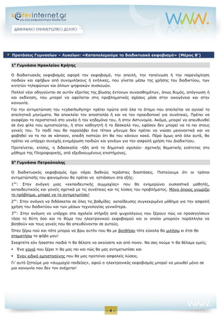 - 4 -
1ο
Γυμνάσιο Ηρακλείου Κρήτης
Ο διαδικτυακός εκφοβισμός αφορά τον εκφοβισμό, την απειλή, την ταπείνωση ή την παρενόχληση
παιδιών και εφήβων από συνομιλήκους ή ενήλικες, που γίνεται μέσω της χρήσης του διαδικτύου, των
κινητών τηλεφώνων και άλλων ψηφιακών συσκευών.
Πολλοί νέοι οδηγούνται σε αυτόν εξαιτίας της βίωσης έντονων συναισθημάτων, όπως θυμός, απόγνωση ή
και εκδίκηση, που μπορεί να οφείλεται στις προβληματικές σχέσεις μέσα στην οικογένεια και στην
κοινωνία.
Για την αντιμετώπιση του «cyberbullying» πρέπει πρώτα από όλα το άτομο που απειλείται να αγνοεί τα
απειλητικά μηνύματα. Να αποκλείει τον αποστολέα ή και να τον προειδοποιεί για συνέπειες. Πρέπει να
αναφέρει το περιστατικό στο γονέα ή τον κηδεμόνα του, ή στην Αστυνομία. Ακόμα, μπορεί να απευθυνθεί
σε ένα φίλο που εμπιστεύεται, ή στον καθηγητή ή το δάσκαλό του, εφόσον δεν μπορεί να το πει στους
γονείς του. Το παιδί που θα παραλάβει ένα τέτοιο μήνυμα δεν πρέπει να νιώσει μειονεκτικά και να
φοβηθεί να το πει σε κάποιον, επειδή πιστεύει ότι θα του κάνουν κακό. Πέρα όμως από όλα αυτά, θα
πρέπει να υπάρχει συνεχής ενημέρωση παιδιών και γονέων για την ασφαλή χρήση του Διαδικτύου.
Προτείνεται, επίσης, η διδασκαλία -ήδη από το δημοτικό σχολείο- σχετικής θεματικής ενότητας στο
μάθημα της Πληροφορικής, από εξειδικευμένους επιστήμονες.
5ο
Γυμνάσιο Πετρούπολης
O διαδικτυακός εκφοβισμός έχει πάρει διεθνώς τεράστιες διαστάσεις. Πιστεύουμε ότι οι τρόποι
αντιμετώπισής του φαινομένου θα πρέπει να εστιάσουν στα εξής:
1ον
: Στην ανάγκη μιας «εκπαιδευτικής συμμαχίας» που θα ενημερώνει ουσιαστικά μαθητές,
εκπαιδευτικούς και γονείς σχετικά με τις συνέπειες και τις λύσεις του προβλήματος. Μόνο όποιος γνωρίζει
το πρόβλημα, μπορεί να το αντιμετωπίσει!
2ον
: Στην ανάγκη να διδάσκεται σε όλες τις βαθμίδες εκπαίδευσης συγκεκριμένο μάθημα για την ασφαλή
χρήση του διαδικτύου και των μέσων τεχνολογίας γενικότερα.
3ον
: Στην ανάγκη να υπάρχει στα σχολεία στήριξη από ψυχολόγους που ξέρουν πώς να προσεγγίσουν
τόσο το θύτη όσο και το θύμα του ηλεκτρονικού εκφοβισμού και οι οποίοι μπορούν παράλληλα να
βοηθούν και τους γονείς που θα απευθύνονται σε αυτούς.
Όταν ξέρω πού και πότε μπορώ να βρω αυτόν που θα με βοηθήσει τότε εύκολα θα μιλήσω κι έτσι θα
σταματήσω το φόβο μου!
Σκεφτείτε εάν ήσασταν παιδιά τι θα θέλατε να ακούσετε και από ποιον. Να σας πούμε τι θα θέλαμε εμείς;
 Ένα γονιό που ξέρει τι θα μας πει και πώς θα μας αντιμετωπίσει και
 Έναν ειδικό εμπιστοσύνης που θα μας προτείνει ασφαλείς λύσεις.
Γι’ αυτό ζητούμε μια «συμμαχία παιδείας», αφού ο ηλεκτρονικός εκφοβισμός μπορεί να μειωθεί μόνο σε
μια κοινωνία που δεν τον ανέχεται!
 Προτάσεις Γυμνασίων – Λυκείων: «Καταπολεμούμε το διαδικτυακό εκφοβισμό» (Μέρος Β’)
 