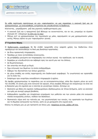- 6 -
Σε κάθε περίπτωση προτείνουμε να μην «αφηνόμαστε» να μας παρασύρει η εικονική ζωή και να
χρησιμοποιούμε με ενσυναίσθηση, εντιμότητα και υπευθυνότητα το διαδίκτυο.
Κλείνοντας, μοιραζόμαστε μαζί σας μερικούς προβληματισμούς μας:
 Η εικονική ζωή και η πραγματική ζωή θέλουμε να συναντιούνται, και αν ναι, μπορούμε να είμαστε
σίγουροι ότι ελέγχουμε το πότε και το πώς;
 Μήπως αντί να χρησιμοποιούμε την τεχνολογία ως μέσο, αφηνόμαστε να μας χρησιμοποιούν μέσω
αυτής; Μήπως πρέπει να μην «αφηνόμαστε» γενικά;
2ο
Γυμνάσιο Βάρης
Ο διαδικτυακός εκφοβισμός δε θα σταθεί τροχοπέδη στην ασφαλή χρήση του διαδικτύου όταν
προσέχουμε και ακολουθούμε το δικό μας δεκάλογο προστασίας:
 Δε δίνω προσωπικές πληροφορίες.
 Προσέχω με ποιον ανταλλάσσω επικοινωνίες.
 Δε μεταβιβάζω μηνύματα και πληροφορίες των οποίων αγνοώ την προέλευση και το σκοπό.
 Σερφάρω με υπευθυνότητα και σεβασμό προς τον εαυτό μου και του άλλους.
 Δε θυματοποιούμαι.
 Δεν απαντάω στο θυμό με θυμό.
 Έχω επίγνωση των θεμάτων τα οποία επεξεργάζομαι.
 Σέβομαι την ιδωτικότητα των άλλων χρηστών.
 Δε μένω απαθής και απλός παρατηρητής στο διαδικτυακό εκφοβισμό. Το γνωστοποιώ και προσπαθώ
για τη λύση του.
 Σκέφτομαι πριν αναρτήσω οποιαδήποτε πληροφορία ή σχόλιο.
Ως έφηβοι χρησιμοποιούμε τα παραπάνω για να αυτοπροστατευτούμε, αλλα δεν είμαστε μόνοι σε αυτή
την αλυσίδα. Οι γονείς μας ειναι κοινωνοί και αρωγοί, όπως ακριβώς θέλουμε και αναμένουμε να είναι και
οι δασκαλοί μας στο σχολείο και η πολιτεία σε γενικότερο πλαίσιο. Ζητούμε να:
 Θεσπιστεί μια θέση στο σχολείο παιδοψυχολόγου εξειδικευμένου σε τέτοια ζητήματα, ώστε να αποτελεί
για εμάς μια συνεχή γραμμή βοηθείας.
 Καθιερωθούν ημερίδες για πληρέστερη ενημέρωση των μαθητών και των γονιών μέσα στο αναγκαίο
πλαίσο συνεργασίας γονέων, παιδιών και δασκάλων.
 Θεσπιστούν νόμοι από την πολιτεία για την μεγιστοποίηση των ποινών, την προστασία των θυμάτων
και τη δημόσια καταγγελία των θυτών, ώστε να μη χανόμαστε στα νομικά κενά.
Κλείνω τις σκέψεις μου με μια προτροπή για όλους μας: Ασφάλεια on line, φόβος off line.
 