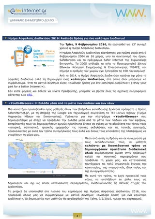 - 2 -
Την Τρίτη, 9 Φεβρουαρίου 2016, θα εορτασθεί για 13η
συνεχή
χρονιά η Ημέρα Ασφαλούς Διαδικτύου.
Η Ημέρα Ασφαλούς Διαδικτύου εορτάστηκε για πρώτη φορά στις 6
Φεβρουαρίου 2004 σε 16 χώρες, υπο το συντονισμό του έργου
SafeBorders και το πρόγραμμα Safer Internet της Ευρωπαϊκής
Επιτροπής. Το 2005 ανέλαβε τα ηνία το Πανευρωπαϊκό Δίκτυο
Εθνικών Κέντρων Ενημέρωσης & Επαγρύπνησης INSAFE, και
σήμερα ο αριθμός των χωρών έχει ξεπεράσει τις 100 παγκοσμίως!
Από το 2014, η Ημέρα Ασφαλούς Διαδικτύου προάγει όχι μόνο το
ασφαλές Διαδίκτυο αλλά τη δημιουργία ενός καλύτερου Διαδικτύου, στο οποίο όλοι μπορούμε να
συμβάλλουμε. Έτσι το φετινό σύνθημα είναι: «Ανάλαβε δράση για ένα καλύτερο Διαδίκτυο!» («Play your
part for a better Internet!»).
Εάν είστε φορέας και θέλετε να γίνετε Πρεσβευτής, μπορείτε να βρείτε όλες τις σχετικές πληροφορίες
κάνοντας κλικ εδώ.
Μια καινοτόμο πρωτοβουλία προς μαθητές όλων των βαθμίδων εκπαίδευσης ξεκίνησε πρόσφατα η δράση
Saferinternet.gr, με τη στήριξη της Google και τεχνολογικό συνεργάτη το ΤΕΙ Ιονίων Νήσων (Τμήμα
Ψηφιακών Μέσων και Επικοινωνίας). Πρόκειται για την πλατφόρμα «Youth4Greece» που
δημιουργήθηκε με στόχο να προβάλλει την Ελλάδα μέσα από τα μάτια των παιδιών και των εφήβων,
επιτρέποντάς τους να δημιουργήσουν αμιγώς πρωτότυπα βίντεο σε σχέση με τα αξιοθέατα του τόπου τους
–ιστορικά, πολιτιστικά, φυσικής ομορφιάς– τις τοπικές εκδηλώσεις και τις τοπικές συνταγές,
προσκαλώντας με αυτό τον τρόπο συνομήλικούς τους αλλά και όλους τους επισκέπτες της πλατφόρμας να
γνωρίσουν τη χώρα μας.
Μέσα από αυτή τη δράση και σε συνεργασία με
τους εκπαιδευτικούς τους, οι μαθητές
καλούνται με διασκεδαστικό τρόπο να
δημιουργήσουν πρωτότυπο διαδικτυακό
υλικό συμβάλλοντας άμεση στην προαγωγή
καλού και ποιοτικού περιεχομένου που
προβάλλει τη χώρα μας, και κατανοώντας
ταυτόχρονα τις πολύ σημαντικές έννοιες της
καινοτομίας, της πνευματικής ιδιοκτησίας και
της συνεργασιμότητας.
Με αυτό τον τρόπο, το έργο προσκαλεί τους
νέους να αναλάβουν το ρόλο τους ως
δημιουργοί και όχι ως απλοί καταναλωτές περιεχομένου, αναδεικνύοντας τις θετικές πτυχές του
Διαδικτύου.
Το project θα υλοποιηθεί στο πλαίσιο του εορτασμού της Ημέρας Ασφαλούς Διαδικτύου 2016, που
προσκαλεί όλους μας να συμμετέχουμε με φετινό σύνθημα: «Ανάλαβε δράση για ένα καλύτερο
Διαδίκτυο!». Οι δημιουργίες των μαθητών θα αναδειχθούν την Τρίτη, 9/2/2015, ημέρα του εορτασμού.
 Ημέρα Ασφαλούς Διαδικτύου 2016: Ανάλαβε δράση για ένα καλύτερο Διαδίκτυο!
 «Youth4Greece»: Η Ελλάδα μέσα από τα μάτια των παιδιών και των νέων
 