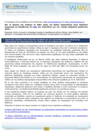 - 3 -
Η πλατφόρμα είναι προσβάσιμη στις διευθύνσεις: http://youth4greece.gr και http://youth4greece.eu/
Εάν το σχολείο σας επιθυμεί να λάβει μέρος στη δράση παρακαλούμε όπως δηλώσετε
συμμετοχή ως Πρεσβευτής στο link που παρατίθεται για την «Ημέρα Ασφαλούς Διαδικτύου
2016».
Σημείωση: Αυτή τη στιγμή η πλατφόρμα περιέχει 6 παραδείγματα βίντεο (demo), προς βοήθεια των
σχολείων. H πλατφόρμα θα εμπλουτίζεται σταδιακά με τις δημιουργίες των μαθητών.
Νέος νόμος που τιμωρεί με αυστηρότερες ποινές τα εγκλήματα που έχουν να κάνουν με τη σεξουαλική
κακοποίηση και εκμετάλλευση παιδιών, τέθηκε σε ισχύ το περασμένο έτος από το ελληνικό κοινοβούλιο.
Το ακόμη πιο πρόσφατο νομοσχέδιο που ποινικοποιεί τον εκφοβισμό (bullying), ψηφίστηκε ήδη και
δημοσιεύτηκε σε νόμο (Ν. 4322/2015) τον Απρίλιο του 2015, με τον οποίο προστίθεται με νέο άρθρο
στον Ποινικό Κώδικα. Παρ’ όλα αυτά ο όρος «διαδικτυακός εκφοβισμός» δεν έχει ακόμα προβλεφθεί από
την ελληνική νομοθεσία.
Ο εκφοβισμός, διαδικτυακός και μη, με θύματα παιδιά, έχει πάρει τεράστιες διαστάσεις. Η SafeLine
(www.safeline.gr), η Ελληνική Γραμμή για το παράνομο περιεχόμενο στο Διαδίκτυο, λαμβάνει όλο και
μεγαλύτερο αριθμό καταγγελιών που αφορούν το «διαδικτυακό εκφοβισμό». Συγκεκριμένα, το 2014
έλαβε 46 τέτοιες αναφορές, ενώ μόνο από την αρχή του 2015 έχει λάβει 103 καταγγελίες αυτού του
τύπου.
Όσον αφορά την αύξηση των κρουσμάτων σεξουαλικής κακοποίησης και εκμετάλλευσης παιδιών τα
τελευταία χρόνια σε παγκόσμια κλίμακα, καθώς και της απεικόνισης αυτών των εγκλημάτων στο
Διαδίκτυο, θεωρήθηκε αναγκαία μια ενιαία νομοθετική ρύθμιση, αρχικά σε ευρωπαϊκό επίπεδο. Η
Ευρωπαϊκή Οδηγία 2011/92/ΕΕ για την καταπολέμηση της σεξουαλικής κακοποίησης και εκμετάλλευσης
παιδιών και της παιδικής πορνογραφίας ενσωματώθηκε στην ελληνική νομοθεσία με τον Ν. 4267/2014.
Με το νέο νόμο τιμωρείται η εν γνώσει πρόσβαση σε υλικό παιδικής πορνογραφίας με φυλάκιση
τουλάχιστον ενός έτους, καθώς και η εξώθηση ανηλίκου ούτως ώστε να συμμετάσχει σε πορνογραφικές
παραστάσεις. Εξαιρετικά σημαντική είναι ακόμη η προσθήκη διάταξης η οποία ποινικοποιεί το λεγόμενο
«child grooming», την διαδικτυακή δηλαδή προσέλκυση ανηλίκων για γενετήσιους λόγους.
Η νέα νομοθετική ρύθμιση έρχεται να ενισχύσει όχι μόνο την πάταξη και την πρόληψη της τέλεσης
τέτοιων εγκλημάτων, αλλά και την ασφάλεια των ανήλικων θυμάτων, τα οποία χρήζουν ιδιαίτερης
προστασίας και βοήθειας, νομικής και ψυχολογικής φύσης. Η SafeLine, σε συνεργασία με παγκόσμιους
φορείς και τις ελληνικές αρχές, ενθαρρύνει τους χρήστες του Διαδικτύου να συμμετέχουν σε αυτήν τη
σημαντική προσπάθεια, καταγγέλλοντας τέτοιου είδους πράξεις και περιεχόμενο που εντοπίζουν στο
διαδίκτυο.
Ολόκληρα τα κείμενα των νόμων μπορείτε να τα βρείτε στους παρακάτω συνδέσμους:
Ο Νόμος 4267/2014 για την «Καταπολέμηση της σεξουαλικής κακοποίησης και εκμετάλλευσης παιδιών
και της παιδικής πορνογραφίας».
Ο Νόμος 4322/2015 για τις «Μεταρρυθμίσεις ποινικών διατάξεων, κατάργηση των καταστημάτων
κράτησης Γ τύπου και άλλες διατάξεις».
 Σημαντικές εξελίξεις στην ελληνική νομοθεσία για την καταπολέμηση της σεξουαλικής
κακοποίησης και εκμετάλλευσης των παιδιών και της παιδική πορνογραφίας
 
