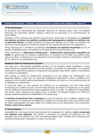 - 4 -
4ο
ΓΕΛ Ηλιούπολης
Το φαινόμενο του cyberbullying έχει εξαπλωθεί σημαντικά τα τελευταία χρόνια λόγω της ραγδαίας
ανάπτυξης της τεχνολογίας. Ωστόσο, υπάρχουν τρόποι που θα μπορούσαν να το καταπολεμήσουν σε
μεγάλο βαθμό.
Καταρχήν, επειδή η πρόληψη έχει ιδιαίτερα σημαντικό ρόλο, προτείνουμε τη διαμόρφωση και εισαγωγή
στα σχολεία, για όλους τους μαθητές, εκπαιδευτικών προγραμμάτων αγωγής στο Διαδίκτυο και
τα Κοινωνικά Δίκτυα, με μορφή παιχνιδιών και βιωματικών δράσεων και με στόχο την εκμάθηση της
σωστής και συνετής χρήσης του Διαδικτύου καθώς και των ατομικών δικαιωμάτων και υποχρεώσεων.
Επίσης, θεωρούμε ότι η καθιέρωση και εξάπλωση του θεσμού του Σχολικού Ψυχολόγου σε όλα τα
σχολεία, θα βοηθούσε όλους τους μαθητές και θα οδηγούσε στη συνειδητοποίησή τους.
Τέλος, προτείνουμε τη δημιουργία εκπαιδευτικών – παιδαγωγικών ηλεκτρονικών παιχνιδιών για
παιδιά, με χρήση εντός του σχολικού περιβάλλοντος. Το λογισμικό αυτό θα βάζει τους μαθητές στους
ρόλους του θύτη, του θύματος και του παρατηρητή και θα εμφανίζει αντίστοιχα αποτελέσματα, ανάλογα
με την ορθότητα της συμπεριφοράς τους.
Βαρβάκειο Πρότυπο Πειραματικό Γυμνάσιο
Στις μέρες μας ο ηλεκτρονικός εκφοβισμός αποτελεί την πιο σύγχρονη μορφή εκφοβισμού, η οποία
παίρνει εύκολα και γρήγορα διαστάσεις και εκτός σχολείου. Αυτή μπορεί να περιλαμβάνει: την αποστολή
απειλητικού ή υβριστικού μηνύματος, τη δημοσίευση φωτογραφιών ή/και βίντεο, χωρίς τη συγκατάθεση
του παιδιού που εκφοβίζεται.
Κάθε σχολείο, με πολλές και διαφορετικές προσεγγίσεις (π.χ. στο μάθημα της Πληροφορικής, στις
βιωματικές δράσεις ή μέσα από την οργάνωση διαθεματικών διδασκαλιών) πρέπει να διδάξει στους
ψηφιακούς πολίτες καλούς τρόπους συμπεριφοράς στο Διαδίκτυο και πρέπει να τους ευαισθητοποιήσει για
το πρόβλημα του cyberbullying.
Οι γονείς θα πρέπει να είναι ενήμεροι του κινδύνου και να καλλιεργούν στο σπίτι κλίμα καλής
επικοινωνίας με τα παιδιά τους ώστε, αν αυτά πέσουν θύματα, να μπορούν να συζητήσουν με τους γονείς
τους το πρόβλημα. Ένα θύμα διαδικτυακού εκφοβισμού πρέπει να μπορεί να αισθάνεται ότι έχει βοήθεια
από όλους: γονείς, καθηγητές και ειδικούς όπως τα στελέχη της Γραμμής Βοήθειας του Ελληνικού
Κέντρου Ασφαλούς Διαδικτύου (2106007686) και της SafeLine.gr.
Η καλύτερη αντιμετώπιση είναι η πρόληψη και αυτή επιτυγχάνεται όταν οι μαθητές γνωρίζουν πώς
να προστατεύουν τα προσωπικά τους δεδομένα στο Διαδίκτυο και ακολουθούν τους ίδιους κανόνες καλής
και ηθικής συμπεριφοράς που έχουν μάθει στην αληθινή ζωή και στις διαδικτυακές τους επικοινωνίες.
Τελικά, η λύση είναι η γνώση!
5ο
Λύκειο Λάρισας
Αναμφισβήτητα ο καλύτερος τρόπος καταπολέμησης του εκφοβισμού στο Διαδίκτυο είναι η συμμετοχή
των μαθητών στην πρόληψη. Είναι βασική η εκπαίδευση στο χειρισμό του Διαδικτύου και στην
προστασία από τους κινδύνους του, αλλά το μεγαλύτερο βάρος πρέπει να δοθεί στην καλλιέργεια μιας
υπεύθυνης στάσης προς το συμμαθητή, τον φίλο, την κοινωνία.
 Προτάσεις Γυμνασίων – Λυκείων: «Καταπολεμούμε το διαδικτυακό εκφοβισμό» (Μέρος E’)
 