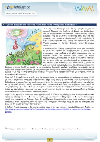 - 6 -
Η δράση Saferinternet.gr είναι ιδιαιτέρως περήφανη για την
τιμητική διάκριση που έλαβε η «Η Φάρμα του Διαδικτύου»
από το Ίδρυμα «Evens Foundation», καθώς συγκαταλέχθηκε
ανάμεσα στις 12 βέλτιστες πρακτικές στην Ευρώπη που
προάγουν τον ψηφιακό αλφαβητισμό, ενώ παράλληλα το
έργο συμπεριλήφθηκε στη έκδοση του Ιδρύματος με τίτλο
“Media Literacy in Europe: Inspiring ways to involve
parents”. 1
Η συγκεκριμένη έκδοση περιλαμβάνει έργα που προωθούν
το ρόλο που πρέπει να διαδραματίζουν οι γονείς στην
επιμόρφωση των παιδιών στις νέες τεχνολογίες και τα
ψηφιακά μέσα, μια ευθύνη που συχνά οι γονείς
παραγνωρίζουν, θεωρώντας ότι είναι αποκλειστικό καθήκον
των εκπαιδευτικών και των εξειδικευμένων επαγγελματιών.
Στο πλαίσιο αυτό, «Η Φάρμα του Διαδικτύου» ξεχώρισε ως
μια από τις πιο εμπνευσμένες και βέλτιστες πρακτικές στην
Ευρώπη η οποία βοηθά τα παιδιά να ανακαλύψουν βασικούς κανόνες ασφάλειας στο Διαδίκτυο και
παράλληλα αναδεικνύει τρόπους με τους οποίους οι γονείς και οι παππούδες μπορούν να διαδραματίσουν
ενεργό ρόλο στις δραστηριότητες των παιδιών τους και να τα καθοδηγήσουν σε μια ασφαλή, ηθική και
εποικοδομητική πλοήγηση.
Μέσα από 5 διασκεδαστικές ιστορίες που εκτυλίσσονται σε μια φάρμα ζώων, τα παιδιά έρχονται σε επαφή
με πολύ σημαντικά ζητήματα διαδικτυακής ασφάλειας όπως η προστασία των προσωπικών μας
δεδομένων, οι συναντήσεις με αγνώστους, η αξιοπιστία των πληροφοριών, η διαδικτυακή παρενόχληση
και η ρητορική μίσους. Γονείς, παππούδες και εκπαιδευτικοί καλούνται να διαβάσουν από κοινού τις
ιστορίες αυτές μαζί με τα παιδιά, και να συζητήσουν στη συνέχεια για τα ζητήματα που αναδεικνύονται, με
στόχο να αφυπνίσουν τη σκέψη τους και να οξύνουν την ικανότητά τους να αναγνωρίζουν αντίστοιχα
ζητήματα στις δικές τους διαδικτυακές αναζητήσεις.
Παράλληλα, «η Φάρμα του Διαδικτύου» χρησιμοποιεί τη δύναμη της τέχνης με τον πλέον αποτελεσματικό
τρόπο εκμάθησης για τα παιδιά, τα παραμύθια, για να προωθήσει ιδέες, αξίες και διδάγματα θέτοντας τα
παιδιά στο επίκεντρο της δράσης. Έτσι, δεν αισθάνονται ότι νουθετούνται από τους μεγάλους, αντίθετα
κατανοούν πόσο σημαντικό είναι να έχουν την οικογένεια σύμμαχό τους σε όλα τα ζητήματα που
αφορούν τη χρήση των νέων τεχνολογιών.
Η έκδοση “Media Literacy in Europe: Inspiring ways to involve parents” είναι διαθέσιμη στη διεύθυνση:
http://www.evensfoundation.be/en/programs/media/publication-media-literacy-europe-how-involve-
parents
1
Ελεύθερη μετάφραση: Ψηφιακός αλφαβητισμός στην Ευρώπη: έργα που εμπνέουν τη συμμετοχή των γονέων.
 Τιμητική διάκριση από το Evens Foundation για τη «Φάρμα του Διαδικτύου»
 