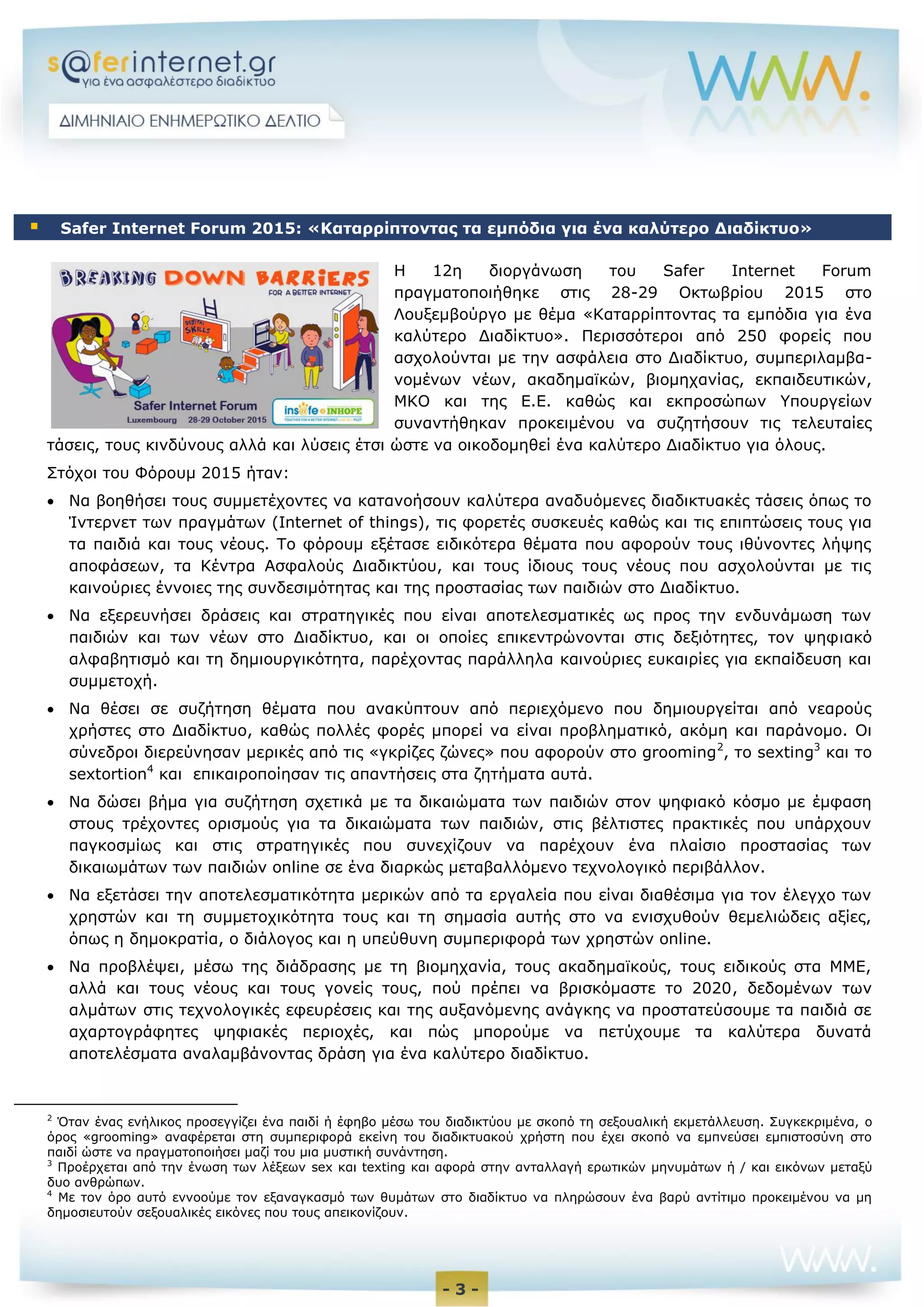 - 3 -
Η 12η διοργάνωση του Safer Internet Forum
πραγματοποιήθηκε στις 28-29 Οκτωβρίου 2015 στο
Λουξεμβούργο με θέμα «Καταρρίπτοντας τα εμπόδια για ένα
καλύτερο Διαδίκτυο». Περισσότεροι από 250 φορείς που
ασχολούνται με την ασφάλεια στο Διαδίκτυο, συμπεριλαμβα-
νομένων νέων, ακαδημαϊκών, βιομηχανίας, εκπαιδευτικών,
ΜΚΟ και της Ε.Ε. καθώς και εκπροσώπων Υπουργείων
συναντήθηκαν προκειμένου να συζητήσουν τις τελευταίες
τάσεις, τους κινδύνους αλλά και λύσεις έτσι ώστε να οικοδομηθεί ένα καλύτερο Διαδίκτυο για όλους.
Στόχοι του Φόρουμ 2015 ήταν:
 Να βοηθήσει τους συμμετέχοντες να κατανοήσουν καλύτερα αναδυόμενες διαδικτυακές τάσεις όπως το
Ίντερνετ των πραγμάτων (Internet of things), τις φορετές συσκευές καθώς και τις επιπτώσεις τους για
τα παιδιά και τους νέους. Το φόρουμ εξέτασε ειδικότερα θέματα που αφορούν τους ιθύνοντες λήψης
αποφάσεων, τα Κέντρα Ασφαλούς Διαδικτύου, και τους ίδιους τους νέους που ασχολούνται με τις
καινούριες έννοιες της συνδεσιμότητας και της προστασίας των παιδιών στο Διαδίκτυο.
 Να εξερευνήσει δράσεις και στρατηγικές που είναι αποτελεσματικές ως προς την ενδυνάμωση των
παιδιών και των νέων στο Διαδίκτυο, και οι οποίες επικεντρώνονται στις δεξιότητες, τον ψηφιακό
αλφαβητισμό και τη δημιουργικότητα, παρέχοντας παράλληλα καινούριες ευκαιρίες για εκπαίδευση και
συμμετοχή.  
 Να θέσει σε συζήτηση θέματα που ανακύπτουν από περιεχόμενο που δημιουργείται από νεαρούς
χρήστες στο Διαδίκτυο, καθώς πολλές φορές μπορεί να είναι προβληματικό, ακόμη και παράνομο. Οι
σύνεδροι διερεύνησαν μερικές από τις «γκρίζες ζώνες» που αφορούν στο grooming2
, το sexting3
και το
sextortion4
και επικαιροποίησαν τις απαντήσεις στα ζητήματα αυτά.
 Να δώσει βήμα για συζήτηση σχετικά με τα δικαιώματα των παιδιών στον ψηφιακό κόσμο με έμφαση
στους τρέχοντες ορισμούς για τα δικαιώματα των παιδιών, στις βέλτιστες πρακτικές που υπάρχουν
παγκοσμίως και στις στρατηγικές που συνεχίζουν να παρέχουν ένα πλαίσιο προστασίας των
δικαιωμάτων των παιδιών online σε ένα διαρκώς μεταβαλλόμενο τεχνολογικό περιβάλλον.  
 Να εξετάσει την αποτελεσματικότητα μερικών από τα εργαλεία που είναι διαθέσιμα για τον έλεγχο των
χρηστών και τη συμμετοχικότητα τους και τη σημασία αυτής στο να ενισχυθούν θεμελιώδεις αξίες,
όπως η δημοκρατία, ο διάλογος και η υπεύθυνη συμπεριφορά των χρηστών online.
 Να προβλέψει, μέσω της διάδρασης με τη βιομηχανία, τους ακαδημαϊκούς, τους ειδικούς στα ΜΜΕ,
αλλά και τους νέους και τους γονείς τους, πού πρέπει να βρισκόμαστε το 2020, δεδομένων των
αλμάτων στις τεχνολογικές εφευρέσεις και της αυξανόμενης ανάγκης να προστατεύσουμε τα παιδιά σε
αχαρτογράφητες ψηφιακές περιοχές, και πώς μπορούμε να πετύχουμε τα καλύτερα δυνατά
αποτελέσματα αναλαμβάνοντας δράση για ένα καλύτερο διαδίκτυο.
2
Όταν ένας ενήλικος προσεγγίζει ένα παιδί ή έφηβο μέσω του διαδικτύου με σκοπό τη σεξουαλική εκμετάλλευση. Συγκεκριμένα, o
όρος «grooming» αναφέρεται στη συμπεριφορά εκείνη του διαδικτυακού χρήστη που έχει σκοπό να εμπνεύσει εμπιστοσύνη στο
παιδί ώστε να πραγματοποιήσει μαζί του μια μυστική συνάντηση.
3
Προέρχεται από την ένωση των λέξεων sex και texting και αφορά στην ανταλλαγή ερωτικών μηνυμάτων ή / και εικόνων μεταξύ
δυο ανθρώπων.
4
Με τον όρο αυτό εννοούμε τον εξαναγκασμό των θυμάτων στο διαδίκτυο να πληρώσουν ένα βαρύ αντίτιμο προκειμένου να μη
δημοσιευτούν σεξουαλικές εικόνες που τους απεικονίζουν.
 Safer Internet Forum 2015: «Καταρρίπτοντας τα εμπόδια για ένα καλύτερο Διαδίκτυο»
 