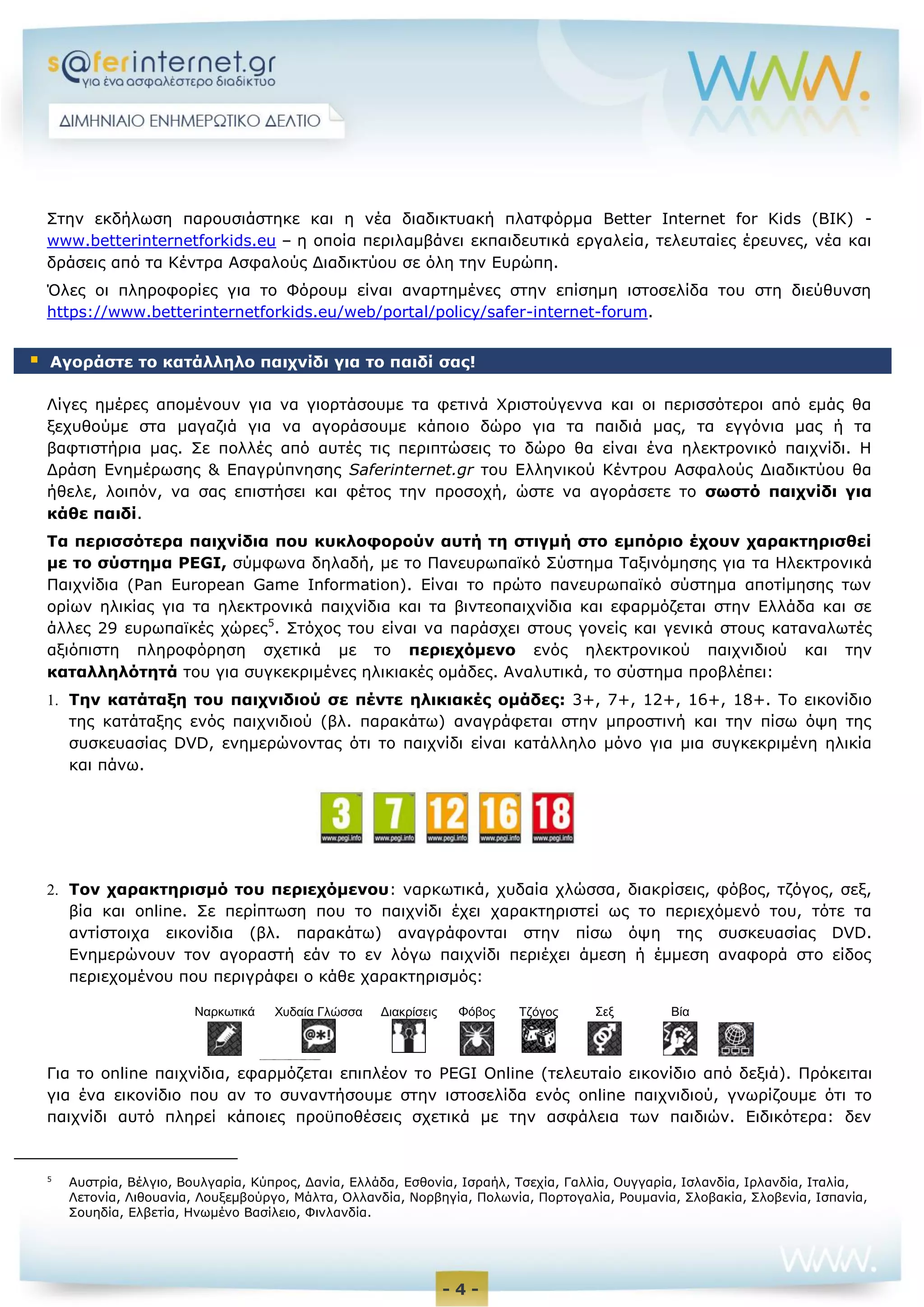 - 4 -
Στην εκδήλωση παρουσιάστηκε και η νέα διαδικτυακή πλατφόρμα Better Internet for Kids (BIK) -
www.betterinternetforkids.eu – η οποία περιλαμβάνει εκπαιδευτικά εργαλεία, τελευταίες έρευνες, νέα και
δράσεις από τα Κέντρα Ασφαλούς Διαδικτύου σε όλη την Ευρώπη.
Όλες οι πληροφορίες για το Φόρουμ είναι αναρτημένες στην επίσημη ιστοσελίδα του στη διεύθυνση
https://www.betterinternetforkids.eu/web/portal/policy/safer-internet-forum.
Λίγες ημέρες απομένουν για να γιορτάσουμε τα φετινά Χριστούγεννα και οι περισσότεροι από εμάς θα
ξεχυθούμε στα μαγαζιά για να αγοράσουμε κάποιο δώρο για τα παιδιά μας, τα εγγόνια μας ή τα
βαφτιστήρια μας. Σε πολλές από αυτές τις περιπτώσεις το δώρο θα είναι ένα ηλεκτρονικό παιχνίδι. Η
Δράση Ενημέρωσης & Επαγρύπνησης Saferinternet.gr του Ελληνικού Κέντρου Ασφαλούς Διαδικτύου θα
ήθελε, λοιπόν, να σας επιστήσει και φέτος την προσοχή, ώστε να αγοράσετε το σωστό παιχνίδι για
κάθε παιδί.
Τα περισσότερα παιχνίδια που κυκλοφορούν αυτή τη στιγμή στο εμπόριο έχουν χαρακτηρισθεί
με το σύστημα PEGI, σύμφωνα δηλαδή, με το Πανευρωπαϊκό Σύστημα Ταξινόμησης για τα Ηλεκτρονικά
Παιχνίδια (Pan European Game Information). Είναι το πρώτο πανευρωπαϊκό σύστημα αποτίμησης των
ορίων ηλικίας για τα ηλεκτρονικά παιχνίδια και τα βιντεοπαιχνίδια και εφαρμόζεται στην Ελλάδα και σε
άλλες 29 ευρωπαϊκές χώρες5
. Στόχος του είναι να παράσχει στους γονείς και γενικά στους καταναλωτές
αξιόπιστη πληροφόρηση σχετικά με το περιεχόμενο ενός ηλεκτρονικού παιχνιδιού και την
καταλληλότητά του για συγκεκριμένες ηλικιακές ομάδες. Αναλυτικά, το σύστημα προβλέπει:
 Την κατάταξη του παιχνιδιού σε πέντε ηλικιακές ομάδες: 3+, 7+, 12+, 16+, 18+. Το εικονίδιο
της κατάταξης ενός παιχνιδιού (βλ. παρακάτω) αναγράφεται στην μπροστινή και την πίσω όψη της
συσκευασίας DVD, ενημερώνοντας ότι το παιχνίδι είναι κατάλληλο μόνο για μια συγκεκριμένη ηλικία
και πάνω.
 Τον χαρακτηρισμό του περιεχόμενου: ναρκωτικά, χυδαία χλώσσα, διακρίσεις, φόβος, τζόγος, σεξ,
βία και online. Σε περίπτωση που το παιχνίδι έχει χαρακτηριστεί ως το περιεχόμενό του, τότε τα
αντίστοιχα εικονίδια (βλ. παρακάτω) αναγράφονται στην πίσω όψη της συσκευασίας DVD.
Ενημερώνουν τον αγοραστή εάν το εν λόγω παιχνίδι περιέχει άμεση ή έμμεση αναφορά στο είδος
περιεχομένου που περιγράφει ο κάθε χαρακτηρισμός:
Για το online παιχνίδια, εφαρμόζεται επιπλέον το PEGI Online (τελευταίο εικονίδιο από δεξιά). Πρόκειται
για ένα εικονίδιο που αν το συναντήσουμε στην ιστοσελίδα ενός online παιχνιδιού, γνωρίζουμε ότι το
παιχνίδι αυτό πληρεί κάποιες προϋποθέσεις σχετικά με την ασφάλεια των παιδιών. Ειδικότερα: δεν
5
Αυστρία, Βέλγιο, Βουλγαρία, Κύπρος, Δανία, Ελλάδα, Εσθονία, Ισραήλ, Τσεχία, Γαλλία, Ουγγαρία, Ισλανδία, Ιρλανδία, Ιταλία,
Λετονία, Λιθουανία, Λουξεμβούργο, Μάλτα, Ολλανδία, Νορβηγία, Πολωνία, Πορτογαλία, Ρουμανία, Σλοβακία, Σλοβενία, Ισπανία,
Σουηδία, Ελβετία, Ηνωμένο Βασίλειο, Φινλανδία.
 Αγοράστε το κατάλληλο παιχνίδι για το παιδί σας!
Ναρκωτικά Χυδαία Γλώσσα Διακρίσεις Φόβος Τζόγος Σεξ Βία
ονλινΟνλι
 