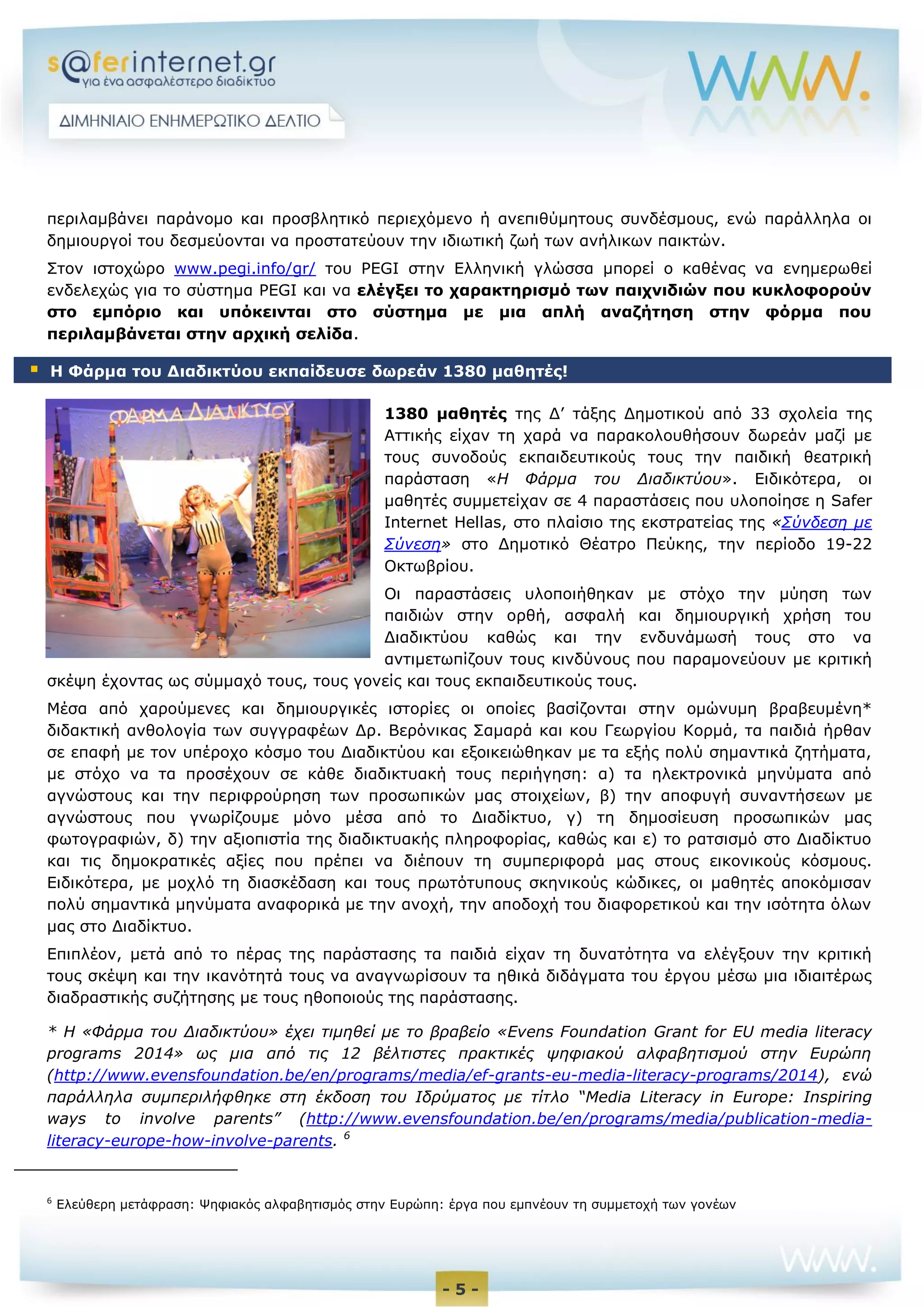 - 5 -
περιλαμβάνει παράνομο και προσβλητικό περιεχόμενο ή ανεπιθύμητους συνδέσμους, ενώ παράλληλα οι
δημιουργοί του δεσμεύονται να προστατεύουν την ιδιωτική ζωή των ανήλικων παικτών.
Στον ιστοχώρο www.pegi.info/gr/ του PEGI στην Ελληνική γλώσσα μπορεί ο καθένας να ενημερωθεί
ενδελεχώς για το σύστημα PEGI και να ελέγξει το χαρακτηρισμό των παιχνιδιών που κυκλοφορούν
στο εμπόριο και υπόκεινται στο σύστημα με μια απλή αναζήτηση στην φόρμα που
περιλαμβάνεται στην αρχική σελίδα.
1380 μαθητές της Δ’ τάξης Δημοτικού από 33 σχολεία της
Αττικής είχαν τη χαρά να παρακολουθήσουν δωρεάν μαζί με
τους συνοδούς εκπαιδευτικούς τους την παιδική θεατρική
παράσταση «Η Φάρμα του Διαδικτύου». Ειδικότερα, οι
μαθητές συμμετείχαν σε 4 παραστάσεις που υλοποίησε η Safer
Internet Hellas, στο πλαίσιο της εκστρατείας της «Σύνδεση με
Σύνεση» στο Δημοτικό Θέατρο Πεύκης, την περίοδο 19-22
Οκτωβρίου.
Οι παραστάσεις υλοποιήθηκαν με στόχο την μύηση των
παιδιών στην ορθή, ασφαλή και δημιουργική χρήση του
Διαδικτύου καθώς και την ενδυνάμωσή τους στο να
αντιμετωπίζουν τους κινδύνους που παραμονεύουν με κριτική
σκέψη έχοντας ως σύμμαχό τους, τους γονείς και τους εκπαιδευτικούς τους.
Μέσα από χαρούμενες και δημιουργικές ιστορίες οι οποίες βασίζονται στην ομώνυμη βραβευμένη*
διδακτική ανθολογία των συγγραφέων Δρ. Βερόνικας Σαμαρά και κου Γεωργίου Κορμά, τα παιδιά ήρθαν
σε επαφή με τον υπέροχο κόσμο του Διαδικτύου και εξοικειώθηκαν με τα εξής πολύ σημαντικά ζητήματα,
με στόχο να τα προσέχουν σε κάθε διαδικτυακή τους περιήγηση: α) τα ηλεκτρονικά μηνύματα από
αγνώστους και την περιφρούρηση των προσωπικών μας στοιχείων, β) την αποφυγή συναντήσεων με
αγνώστους που γνωρίζουμε μόνο μέσα από το Διαδίκτυο, γ) τη δημοσίευση προσωπικών μας
φωτογραφιών, δ) την αξιοπιστία της διαδικτυακής πληροφορίας, καθώς και ε) το ρατσισμό στο Διαδίκτυο
και τις δημοκρατικές αξίες που πρέπει να διέπουν τη συμπεριφορά μας στους εικονικούς κόσμους.
Ειδικότερα, με μοχλό τη διασκέδαση και τους πρωτότυπους σκηνικούς κώδικες, οι μαθητές αποκόμισαν
πολύ σημαντικά μηνύματα αναφορικά με την ανοχή, την αποδοχή του διαφορετικού και την ισότητα όλων
μας στο Διαδίκτυο.
Επιπλέον, μετά από το πέρας της παράστασης τα παιδιά είχαν τη δυνατότητα να ελέγξουν την κριτική
τους σκέψη και την ικανότητά τους να αναγνωρίσουν τα ηθικά διδάγματα του έργου μέσω μια ιδιαιτέρως
διαδραστικής συζήτησης με τους ηθοποιούς της παράστασης.
* Η «Φάρμα του Διαδικτύου» έχει τιμηθεί με το βραβείο «Evens Foundation Grant for EU media literacy
programs 2014» ως μια από τις 12 βέλτιστες πρακτικές ψηφιακού αλφαβητισμού στην Ευρώπη
(http://www.evensfoundation.be/en/programs/media/ef-grants-eu-media-literacy-programs/2014), ενώ
παράλληλα συμπεριλήφθηκε στη έκδοση του Ιδρύματος με τίτλο “Media Literacy in Europe: Inspiring
ways to involve parents” (http://www.evensfoundation.be/en/programs/media/publication-media-
literacy-europe-how-involve-parents. 6
6
Ελεύθερη μετάφραση: Ψηφιακός αλφαβητισμός στην Ευρώπη: έργα που εμπνέουν τη συμμετοχή των γονέων
 Η Φάρμα του Διαδικτύου εκπαίδευσε δωρεάν 1380 μαθητές!
 