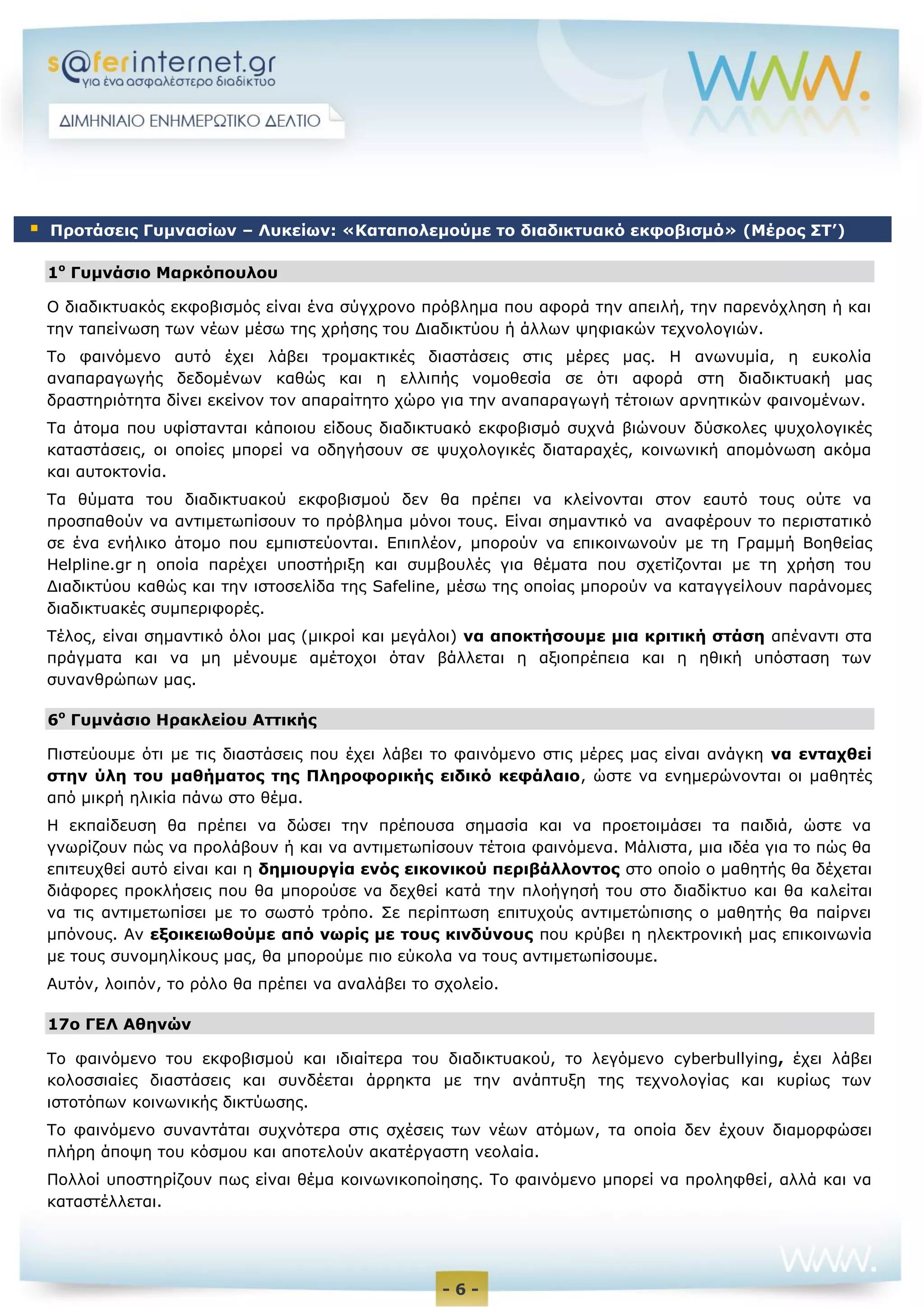 - 6 -
1ο
Γυμνάσιο Μαρκόπουλου
Ο διαδικτυακός εκφοβισμός είναι ένα σύγχρονο πρόβλημα που αφορά την απειλή, την παρενόχληση ή και
την ταπείνωση των νέων μέσω της χρήσης του Διαδικτύου ή άλλων ψηφιακών τεχνολογιών.
Το φαινόμενο αυτό έχει λάβει τρομακτικές διαστάσεις στις μέρες μας. Η ανωνυμία, η ευκολία
αναπαραγωγής δεδομένων καθώς και η ελλιπής νομοθεσία σε ότι αφορά στη διαδικτυακή μας
δραστηριότητα δίνει εκείνον τον απαραίτητο χώρο για την αναπαραγωγή τέτοιων αρνητικών φαινομένων.
Τα άτομα που υφίστανται κάποιου είδους διαδικτυακό εκφοβισμό συχνά βιώνουν δύσκολες ψυχολογικές
καταστάσεις, οι οποίες μπορεί να οδηγήσουν σε ψυχολογικές διαταραχές, κοινωνική απομόνωση ακόμα
και αυτοκτονία.
Τα θύματα του διαδικτυακού εκφοβισμού δεν θα πρέπει να κλείνονται στον εαυτό τους ούτε να
προσπαθούν να αντιμετωπίσουν το πρόβλημα μόνοι τους. Είναι σημαντικό να αναφέρουν το περιστατικό
σε ένα ενήλικο άτομο που εμπιστεύονται. Επιπλέον, μπορούν να επικοινωνούν με τη Γραμμή Βοηθείας
Helpline.gr η οποία παρέχει υποστήριξη και συμβουλές για θέματα που σχετίζονται με τη χρήση του
Διαδικτύου καθώς και την ιστοσελίδα της Safeline, μέσω της οποίας μπορούν να καταγγείλουν παράνομες
διαδικτυακές συμπεριφορές.
Τέλος, είναι σημαντικό όλοι μας (μικροί και μεγάλοι) να αποκτήσουμε μια κριτική στάση απέναντι στα
πράγματα και να μη μένουμε αμέτοχοι όταν βάλλεται η αξιοπρέπεια και η ηθική υπόσταση των
συνανθρώπων μας.
6ο
Γυμνάσιο Ηρακλείου Αττικής
Πιστεύουμε ότι με τις διαστάσεις που έχει λάβει το φαινόμενο στις μέρες μας είναι ανάγκη να ενταχθεί
στην ύλη του μαθήματος της Πληροφορικής ειδικό κεφάλαιο, ώστε να ενημερώνονται οι μαθητές
από μικρή ηλικία πάνω στο θέμα.
Η εκπαίδευση θα πρέπει να δώσει την πρέπουσα σημασία και να προετοιμάσει τα παιδιά, ώστε να
γνωρίζουν πώς να προλάβουν ή και να αντιμετωπίσουν τέτοια φαινόμενα. Μάλιστα, μια ιδέα για το πώς θα
επιτευχθεί αυτό είναι και η δημιουργία ενός εικονικού περιβάλλοντος στο οποίο ο μαθητής θα δέχεται
διάφορες προκλήσεις που θα μπορούσε να δεχθεί κατά την πλοήγησή του στο διαδίκτυο και θα καλείται
να τις αντιμετωπίσει με το σωστό τρόπο. Σε περίπτωση επιτυχούς αντιμετώπισης ο μαθητής θα παίρνει
μπόνους. Αν εξοικειωθούμε από νωρίς με τους κινδύνους που κρύβει η ηλεκτρονική μας επικοινωνία
με τους συνομηλίκους μας, θα μπορούμε πιο εύκολα να τους αντιμετωπίσουμε.
Αυτόν, λοιπόν, το ρόλο θα πρέπει να αναλάβει το σχολείο.
17o ΓΕΛ Αθηνών
Το φαινόμενο του εκφοβισμού και ιδιαίτερα του διαδικτυακού, το λεγόμενο cyberbullying, έχει λάβει
κολοσσιαίες διαστάσεις και συνδέεται άρρηκτα με την ανάπτυξη της τεχνολογίας και κυρίως των
ιστοτόπων κοινωνικής δικτύωσης.
Το φαινόμενο συναντάται συχνότερα στις σχέσεις των νέων ατόμων, τα οποία δεν έχουν διαμορφώσει
πλήρη άποψη του κόσμου και αποτελούν ακατέργαστη νεολαία.
Πολλοί υποστηρίζουν πως είναι θέμα κοινωνικοποίησης. Το φαινόμενο μπορεί να προληφθεί, αλλά και να
καταστέλλεται.
 Προτάσεις Γυμνασίων – Λυκείων: «Καταπολεμούμε το διαδικτυακό εκφοβισμό» (Μέρος ΣΤ’)
 
