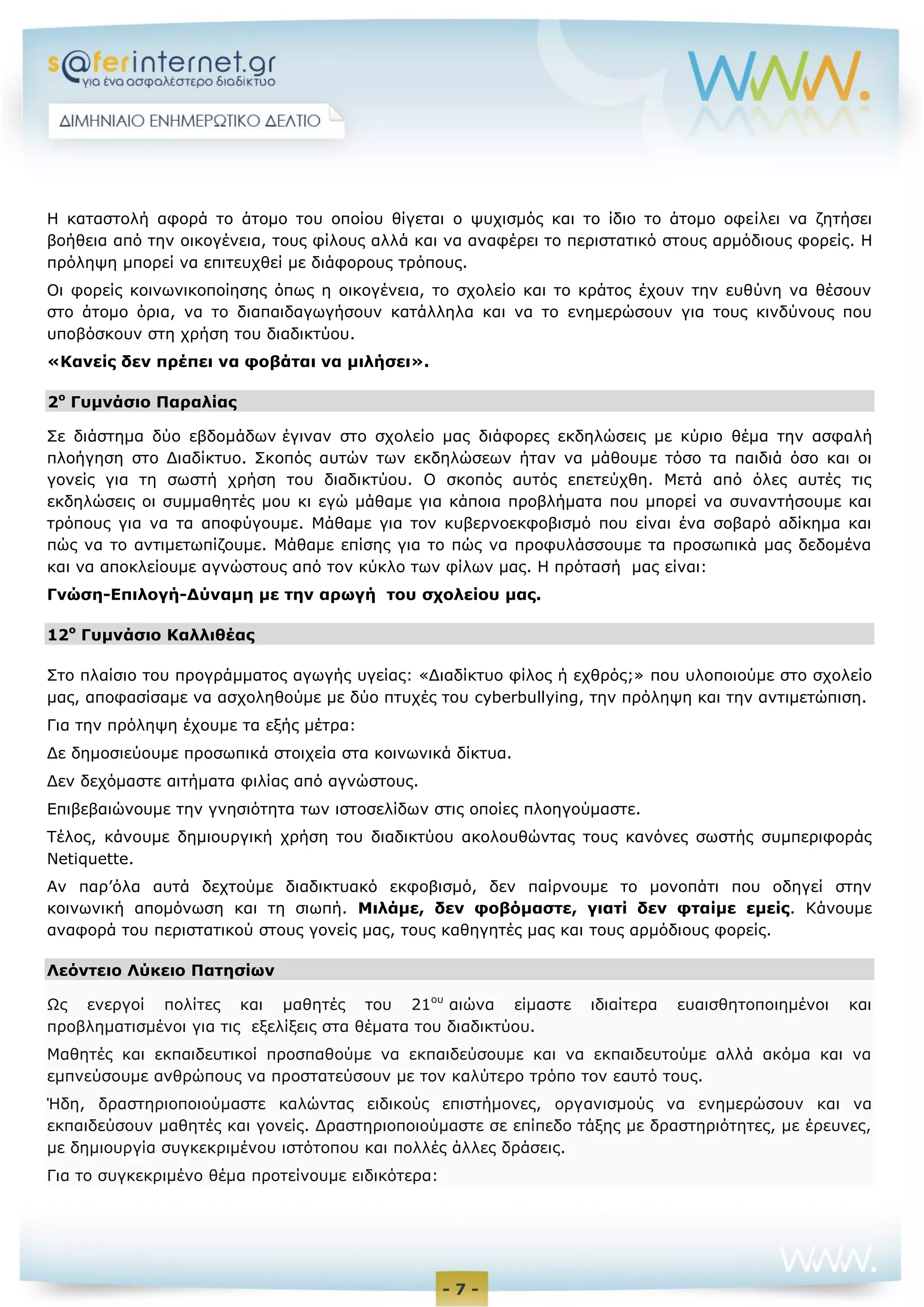 - 7 -
Η καταστολή αφορά το άτομο του οποίου θίγεται ο ψυχισμός και το ίδιο το άτομο οφείλει να ζητήσει
βοήθεια από την οικογένεια, τους φίλους αλλά και να αναφέρει το περιστατικό στους αρμόδιους φορείς. Η
πρόληψη μπορεί να επιτευχθεί με διάφορους τρόπους.
Οι φορείς κοινωνικοποίησης όπως η οικογένεια, το σχολείο και το κράτος έχουν την ευθύνη να θέσουν
στο άτομο όρια, να το διαπαιδαγωγήσουν κατάλληλα και να το ενημερώσουν για τους κινδύνους που
υποβόσκουν στη χρήση του διαδικτύου.
«Κανείς δεν πρέπει να φοβάται να μιλήσει».
2ο
Γυμνάσιο Παραλίας
Σε διάστημα δύο εβδομάδων έγιναν στο σχολείο μας διάφορες εκδηλώσεις με κύριο θέμα την ασφαλή
πλοήγηση στο Διαδίκτυο. Σκοπός αυτών των εκδηλώσεων ήταν να μάθουμε τόσο τα παιδιά όσο και οι
γονείς για τη σωστή χρήση του διαδικτύου. Ο σκοπός αυτός επετεύχθη. Μετά από όλες αυτές τις
εκδηλώσεις οι συμμαθητές μου κι εγώ μάθαμε για κάποια προβλήματα που μπορεί να συναντήσουμε και
τρόπους για να τα αποφύγουμε. Μάθαμε για τον κυβερνοεκφοβισμό που είναι ένα σοβαρό αδίκημα και
πώς να το αντιμετωπίζουμε. Μάθαμε επίσης για το πώς να προφυλάσσουμε τα προσωπικά μας δεδομένα
και να αποκλείουμε αγνώστους από τον κύκλο των φίλων μας. Η πρότασή μας είναι:
Γνώση-Επιλογή-Δύναμη με την αρωγή του σχολείου μας.
12ο
Γυμνάσιο Καλλιθέας
Στο πλαίσιο του προγράμματος αγωγής υγείας: «Διαδίκτυο φίλος ή εχθρός;» που υλοποιούμε στο σχολείο
μας, αποφασίσαμε να ασχοληθούμε με δύο πτυχές του cyberbullying, την πρόληψη και την αντιμετώπιση.
Για την πρόληψη έχουμε τα εξής μέτρα:
Δε δημοσιεύουμε προσωπικά στοιχεία στα κοινωνικά δίκτυα.
Δεν δεχόμαστε αιτήματα φιλίας από αγνώστους.
Επιβεβαιώνουμε την γνησιότητα των ιστοσελίδων στις οποίες πλοηγούμαστε.
Τέλος, κάνουμε δημιουργική χρήση του διαδικτύου ακολουθώντας τους κανόνες σωστής συμπεριφοράς
Netiquette.
Αν παρ’όλα αυτά δεχτούμε διαδικτυακό εκφοβισμό, δεν παίρνουμε το μονοπάτι που οδηγεί στην
κοινωνική απομόνωση και τη σιωπή. Μιλάμε, δεν φοβόμαστε, γιατί δεν φταίμε εμείς. Κάνουμε
αναφορά του περιστατικού στους γονείς μας, τους καθηγητές μας και τους αρμόδιους φορείς.
Λεόντειο Λύκειο Πατησίων
Ως ενεργοί πολίτες και μαθητές του 21ου
αιώνα είμαστε ιδιαίτερα ευαισθητοποιημένοι και
προβληματισμένοι για τις εξελίξεις στα θέματα του διαδικτύου.
Μαθητές και εκπαιδευτικοί προσπαθούμε να εκπαιδεύσουμε και να εκπαιδευτούμε αλλά ακόμα και να
εμπνεύσουμε ανθρώπους να προστατεύσουν με τον καλύτερο τρόπο τον εαυτό τους.
Ήδη, δραστηριοποιούμαστε καλώντας ειδικούς επιστήμονες, οργανισμούς να ενημερώσουν και να
εκπαιδεύσουν μαθητές και γονείς. Δραστηριοποιούμαστε σε επίπεδο τάξης με δραστηριότητες, με έρευνες,
με δημιουργία συγκεκριμένου ιστότοπου και πολλές άλλες δράσεις.
Για το συγκεκριμένο θέμα προτείνουμε ειδικότερα:
 