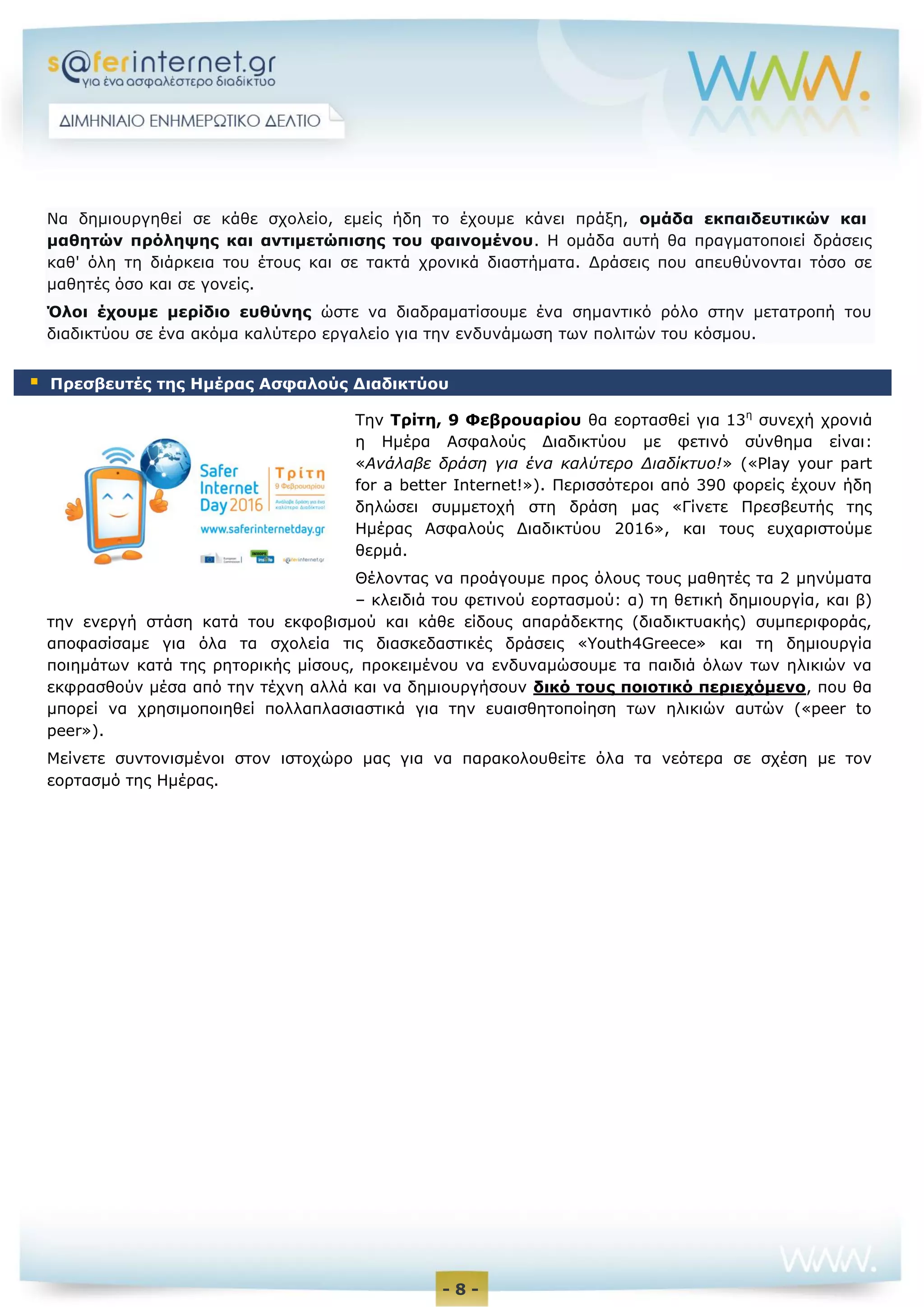 - 8 -
Να δημιουργηθεί σε κάθε σχολείο, εμείς ήδη το έχουμε κάνει πράξη, ομάδα εκπαιδευτικών και
μαθητών πρόληψης και αντιμετώπισης του φαινομένου. Η ομάδα αυτή θα πραγματοποιεί δράσεις
καθ' όλη τη διάρκεια του έτους και σε τακτά χρονικά διαστήματα. Δράσεις που απευθύνονται τόσο σε
μαθητές όσο και σε γονείς.
Όλοι έχουμε μερίδιο ευθύνης ώστε να διαδραματίσουμε ένα σημαντικό ρόλο στην μετατροπή του
διαδικτύου σε ένα ακόμα καλύτερο εργαλείο για την ενδυνάμωση των πολιτών του κόσμου.
Την Τρίτη, 9 Φεβρουαρίου θα εορτασθεί για 13η
συνεχή χρονιά
η Ημέρα Ασφαλούς Διαδικτύου με φετινό σύνθημα είναι:
«Ανάλαβε δράση για ένα καλύτερο Διαδίκτυο!» («Play your part
for a better Internet!»). Περισσότεροι από 390 φορείς έχουν ήδη
δηλώσει συμμετοχή στη δράση μας «Γίνετε Πρεσβευτής της
Ημέρας Ασφαλούς Διαδικτύου 2016», και τους ευχαριστούμε
θερμά.
Θέλοντας να προάγουμε προς όλους τους μαθητές τα 2 μηνύματα
– κλειδιά του φετινού εορτασμού: α) τη θετική δημιουργία, και β)
την ενεργή στάση κατά του εκφοβισμού και κάθε είδους απαράδεκτης (διαδικτυακής) συμπεριφοράς,
αποφασίσαμε για όλα τα σχολεία τις διασκεδαστικές δράσεις «Youth4Greece» και τη δημιουργία
ποιημάτων κατά της ρητορικής μίσους, προκειμένου να ενδυναμώσουμε τα παιδιά όλων των ηλικιών να
εκφρασθούν μέσα από την τέχνη αλλά και να δημιουργήσουν δικό τους ποιοτικό περιεχόμενο, που θα
μπορεί να χρησιμοποιηθεί πολλαπλασιαστικά για την ευαισθητοποίηση των ηλικιών αυτών («peer to
peer»).
Μείνετε συντονισμένοι στον ιστοχώρο μας για να παρακολουθείτε όλα τα νεότερα σε σχέση με τον
εορτασμό της Ημέρας.
 Πρεσβευτές της Ημέρας Ασφαλούς Διαδικτύου
 