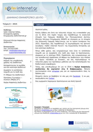 - 1 -
Τεύχος 6 – 2015
Εκδότης:
Safer Internet Hellas,
Eπικεφαλής Δράσης
Ενημέρωσης Saferinternet.gr
Ελληνικό Κέντρο Ασφαλούς
Διαδικτύου
Επικοινωνία:
Τηλ. 210 6212365
Email: info@saferinternet.gr
support@sihellas.org
Περιεχόμενα
Αύξηση της υπερβολικής
χρήσης του Διαδικτύου
2
Καταρρίπτοντας τα εμπόδια
για ένα καλύτερο Διαδίκτυο!
2
Αγοράστε το κατάλληλο
παιχνίδι για το παιδί σας
3
Η «Φάρμα του Διαδικτύου»
Προτάσεις Γυμνασίων –
Λυκείων (Μέρος ΣΤ’)
4
Ημέρα Ασφαλούς Διαδικτύου 7
Αγαπητοί φίλοι,
Καλώς ήλθατε στο έκτο και τελευταίο τεύχος του e-newsletter μας
για το 2015. Στο παρόν τεύχος σας παραθέτουμε τα αναλυτικά
στοιχεία των Γραμμών Βοηθείας του Πανευρωπαϊκού Δικτύου
Εθνικών Κέντρων Ενημέρωσης INSAFE σε σύγκριση με τα στοιχεία
της Ελληνικής Γραμμής Help-Line.gr, για το πρώτο εννιάμηνο του
2015. Περαιτέρω, σας παραθέτουμε τα συμπεράσματα του φετινού
συνεδρίου «Safer Internet Forum» της Ευρωπαϊκής Επιτροπής για
ένα καλύτερο Διαδίκτυο.
Όπως κάθε χρόνο, σας ενημερώνουμε ποιο είναι το κατάλληλο
παιχνίδι για να αγοράσετε στο παιδί σας τώρα τα Χριστούγεννα,
σύμφωνα με το σύστημα PEGI. Παράλληλα, σας ενημερώνουμε για
την εκπαιδευτική παράσταση «Η Φάρμα του Διαδικτύου» στο πλαίσιο
του έργου «Σύνδεση με Σύνεση», και σας παρουσιάζουμε το
τελευταίο μέρος των προτάσεων μαθητών για την καταπολέμηση του
διαδικτυακού εκφοβισμού.
Τέλος, σας υπενθυμίζουμε ότι για το 2016 η Ημέρα Ασφαλούς
Διαδικτύου θα εορταστεί στις 9 Φεβρουαρίου. Μείνετε
συντονισμένοι στον ιστοχώρο μας για να παρακολουθείτε όλες τις
δράσεις μας.
Μπορείτε πάντα να διαβάζετε τα νέα μας στο Facebook ή να μας
ακολουθείτε στο Twitter.
Σας ευχόμαστε Χαρούμενα Χριστούγεννα και Καλή Χρονιά!
Εγγραφή / διαγραφή
Εάν θέλετε να λαμβάνετε το newsletter μας, στείλτε μας ένα ηλεκτρονικό μήνυμα στην
διεύθυνση info@sihellas.org με θέμα «subscribe SI Newsletter».
Εάν θέλετε να διαγραφείτε από την λίστα αποδεκτών, τότε στείλτε μας ένα ηλεκτρονικό
μήνυμα στην διεύθυνση info@sihellas.org με τον τίτλο «unsubscribe SI Newsletter».
 Editorial
 