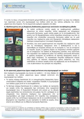- 5 -
Γι’ αυτόν το λόγο, η Ευρωπαϊκή Επιτροπή χρηματοδότησε μια εκτεταμένη μελέτη1
ως προς την επίδραση
των πρακτικών αυτών στη συμπεριφορά των παιδιών αλλά και του τρόπου ρύθμισης του online
μάρκετινγκ στην Ευρώπη. Τα πιο σημαντικά ευρήματα αφορούν στα εξής:
Α. Εξειδικευμένες και μη διαφανείς διαδικασίες μάρκετινγκ αποτελούν συνηθισμένη μέθοδο
 Τα παιδιά εκτίθενται πολλές φορές σε προβληματικές μεθόδους
μάρκετινγκ σε online παιχνίδια, online εφαρμογές και ιστοχώρους
κοινωνικής δικτύωσης, χωρίς πολλές φορές να το αντιλαμβάνονται. Μια
μελέτη των 25 δημοφιλέστερων online παιχνιδιών αποκάλυψε πως όλα τα
παιχνίδια στις ιστοσελίδες κοινωνικής δικτύωσης καθώς και τα μισά
παιχνίδια που παρέχονται μέσα από δημοφιλείς πλατφόρμες εφαρμογών
περιείχαν ενσωματωμένες ή συναφείς διαφημίσεις.
 Επιπλέον, ένα κοινό χαρακτηριστικό στα παιχνίδια που παρέχονται μέσα
από τις πλατφόρμες εφαρμογών ήταν η διαθεσιμότητα ή και η
προϋπόθεση να πληρώσει κάποιος για να συνεχίσει ή / και να επιταχύνει
το παιχνίδι. Συχνά, οι χρήστες έπρεπε να πληρώσουν επιπλέον χρήματα
για να αποφύγουν την έκθεση σε διαφημίσεις (ωστόσο, στην περίπτωση
των παιχνιδιών που παρέχονται μέσω των σελίδων κοινωνικής δικτύωσης
οι χρήστες συνέχισαν να εκτίθενται σε σχετικές διαφημίσεις ακόμη κι
αφού είχαν πληρώσει). Τα περισσότερα παιχνίδια ενθάρρυναν ενεργά
τους χρήστες να περνούν περισσότερο χρόνο παίζοντας, και τους
προέτρεπαν να κάνουν αγορές εντός της εφαρμογής για να συνεχίσουν ή
/ και να βελτιώσουν την εμπειρία του παιχνιδιού.
Β. Οι πρακτικές μάρκετινγκ έχουν σαφή αντίκτυπο στη συμπεριφορά των παιδιών
Δύο πειράματα συμπεριφοράς που έγιναν σε παιδιά 6 – 12 ετών έδειξαν ότι
οι πρακτικές του online μάρκετινγκ έχουν σοβαρό αντίκτυπο στη
συμπεριφορά των παιδιών.
 Το πρώτο πείραμα διαπίστωσε ότι οι ενσωματωμένες διαφημίσεις έχουν
υποσυνείδητη επίδραση στα παιδιά –επηρεάζουν δηλαδή τη συμπεριφορά
των παιδιών χωρίς αυτά να το αντιλαμβάνονται.
 Το δεύτερο πείραμα διαπίστωσε ότι η έκθεση των παιδιών σε προτροπές
για αγορές εντός της εφαρμογής έχει επιπτώσεις στην αγοραστική
συμπεριφορά τους. Η Ευρωπαϊκή Επιτροπή από κοινού με τις εθνικές
αρχές προστασίας των καταναλωτών στις χώρες της Ε.Ε. κατάφερε α) να
υποχρεώσει τους βασικούς παρόχους των εφαρμογών στο να
συμπεριλάβουν μια σαφή επισήμανση στα παιχνίδια που προσφέρουν
αγορές εντός των αντίστοιχων εφαρμογών και β) να ευαισθητοποιήσει τη
βιομηχανία των παιχνιδιών να μην προτρέπει τα παιδιά σε αγορές, όπως
απαιτεί και η Οδηγία για τις Αθέμιτες Εμπορικές Πρακτικές.
1
Τα ευρήματα βασίζονται σε δεδομένα που συλλέχθηκαν με διάφορες μεθόδους όπως τα πειράματα συμπεριφοράς με παιδιά σε δύο χώρες, focus
groups με παιδιά σε οκτώ χώρες, μια έρευνα με γονείς σε οκτώ χώρες, μια εις βάθος ανάλυση των πιο δημοφιλών παιχνιδιών σε βασικές online
πλατφόρμες και σε μια επισκόπηση του κανονιστικού πλαισίου για τις 28 χώρες-μέλη της Ευρωπαϊκής Ένωσης, τη Νορβηγία και την Ισλανδία.
 